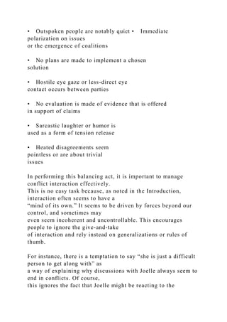• Outspoken people are notably quiet • Immediate
polarization on issues
or the emergence of coalitions
• No plans are made to implement a chosen
solution
• Hostile eye gaze or less-direct eye
contact occurs between parties
• No evaluation is made of evidence that is offered
in support of claims
• Sarcastic laughter or humor is
used as a form of tension release
• Heated disagreements seem
pointless or are about trivial
issues
In performing this balancing act, it is important to manage
conflict interaction effectively.
This is no easy task because, as noted in the Introduction,
interaction often seems to have a
“mind of its own.” It seems to be driven by forces beyond our
control, and sometimes may
even seem incoherent and uncontrollable. This encourages
people to ignore the give-and-take
of interaction and rely instead on generalizations or rules of
thumb.
For instance, there is a temptation to say “she is just a difficult
person to get along with” as
a way of explaining why discussions with Joelle always seem to
end in conflicts. Of course,
this ignores the fact that Joelle might be reacting to the
 