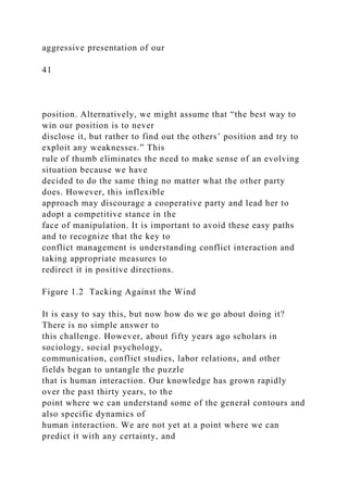 aggressive presentation of our
41
position. Alternatively, we might assume that “the best way to
win our position is to never
disclose it, but rather to find out the others’ position and try to
exploit any weaknesses.” This
rule of thumb eliminates the need to make sense of an evolving
situation because we have
decided to do the same thing no matter what the other party
does. However, this inflexible
approach may discourage a cooperative party and lead her to
adopt a competitive stance in the
face of manipulation. It is important to avoid these easy paths
and to recognize that the key to
conflict management is understanding conflict interaction and
taking appropriate measures to
redirect it in positive directions.
Figure 1.2 Tacking Against the Wind
It is easy to say this, but now how do we go about doing it?
There is no simple answer to
this challenge. However, about fifty years ago scholars in
sociology, social psychology,
communication, conflict studies, labor relations, and other
fields began to untangle the puzzle
that is human interaction. Our knowledge has grown rapidly
over the past thirty years, to the
point where we can understand some of the general contours and
also specific dynamics of
human interaction. We are not yet at a point where we can
predict it with any certainty, and
 