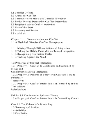 I.1 Conflict Defined
I.2 Arenas for Conflict
I.3 Communication Media and Conflict Interaction
I.4 Productive and Destructive Conflict Interaction
I.5 Judgments About Conflict Outcomes
I.6 Plan of the Book
I.7 Summary and Review
I.8 Activities
Chapter 1 Communication and Conflict
1.1 A Model of Effective Conflict Management
1.1.1 Moving Through Differentiation and Integration
1.1.2 Taking the Middle Path: Moving Toward Integration
1.1.3 Recognizing Destructive Cycles
1.1.4 Tacking Against the Wind
1.2 Properties of Conflict Interaction
1.2.1 Property 1: Conflict Is Constituted and Sustained by
Moves and
Countermoves During Interaction
1.2.2 Property 2: Patterns of Behavior in Conflicts Tend to
Perpetuate
Themselves
1.2.3 Property 3: Conflict Interaction Is Influenced by and in
Turn Affects
Relationships
Exhibit 1.1 Confrontation Episodes Theory
1.2.4 Property 4: Conflict Interaction Is Influenced by Context
Case 1.1 The Columnist’s Brown Bag
1.3 Summary and Review
1.4 Activities
1.5 Conclusion
 