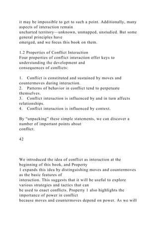 it may be impossible to get to such a point. Additionally, many
aspects of interaction remain
uncharted territory—unknown, unmapped, unstudied. But some
general principles have
emerged, and we focus this book on them.
1.2 Properties of Conflict Interaction
Four properties of conflict interaction offer keys to
understanding the development and
consequences of conflicts:
1. Conflict is constituted and sustained by moves and
countermoves during interaction.
2. Patterns of behavior in conflict tend to perpetuate
themselves.
3. Conflict interaction is influenced by and in turn affects
relationships.
4. Conflict interaction is influenced by context.
By “unpacking” these simple statements, we can discover a
number of important points about
conflict.
42
We introduced the idea of conflict as interaction at the
beginning of this book, and Property
1 expands this idea by distinguishing moves and countermoves
as the basic features of
interaction. This suggests that it will be useful to explore
various strategies and tactics that can
be used to enact conflicts. Property 1 also highlights the
importance of power in conflict
because moves and countermoves depend on power. As we will
 