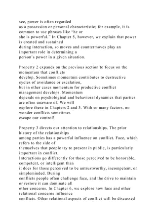 see, power is often regarded
as a possession or personal characteristic; for example, it is
common to use phrases like “he or
she is powerful.” In Chapter 5, however, we explain that power
is created and sustained
during interaction, so moves and countermoves play an
important role in determining a
person’s power in a given situation.
Property 2 expands on the previous section to focus on the
momentum that conflicts
develop. Sometimes momentum contributes to destructive
cycles of avoidance or escalation,
but in other cases momentum for productive conflict
management develops. Momentum
depends on psychological and behavioral dynamics that parties
are often unaware of. We will
explore these in Chapters 2 and 3. With so many factors, no
wonder conflicts sometimes
escape our control!
Property 3 directs our attention to relationships. The prior
history of the relationships
among parties has a powerful influence on conflict. Face, which
refers to the side of
themselves that people try to present in public, is particularly
important in conflict.
Interactions go differently for those perceived to be honorable,
competent, or intelligent than
it does for those perceived to be untrustworthy, incompetent, or
simpleminded. During
conflicts people often challenge face, and the drive to maintain
or restore it can dominate all
other concerns. In Chapter 6, we explore how face and other
relational concerns influence
conflicts. Other relational aspects of conflict will be discussed
 