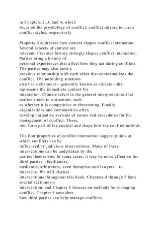 in Chapters 2, 3, and 4, which
focus on the psychology of conflict, conflict interaction, and
conflict styles, respectively.
Property 4 addresses how context shapes conflict interaction.
Several aspects of context are
relevant. Previous history strongly shapes conflict interaction.
Parties bring a history of
personal experiences that affect how they act during conflicts.
The parties may also have a
previous relationship with each other that contextualizes the
conflict. The unfolding situation
also has a character—generally known as climate—that
represents the immediate context for
interaction. Climate refers to the general interpretations that
parties attach to a situation, such
as whether it is competitive or threatening. Finally,
organizations and communities often
develop normative systems of norms and procedures for the
management of conflict. These,
too, form part of the context and shape how the conflict unfolds.
The four properties of conflict interaction suggest points at
which conflicts can be
influenced by judicious interventions. Many of these
interventions can be undertaken by the
parties themselves. In some cases, it may be more effective for
third parties—facilitators,
mediators, arbitrators, even therapists and lawyers—to
intervene. We will discuss
interventions throughout this book. Chapters 4 through 7 have
special sections on
intervention, and Chapter 8 focuses on methods for managing
conflict. Chapter 9 considers
how third parties can help manage conflicts.
 