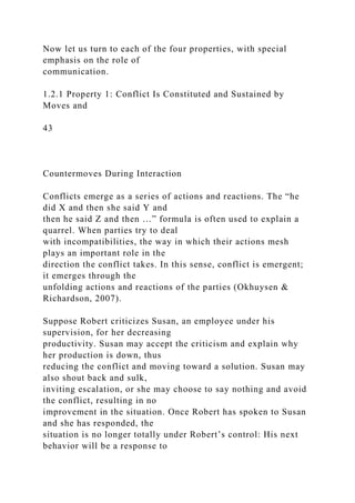 Now let us turn to each of the four properties, with special
emphasis on the role of
communication.
1.2.1 Property 1: Conflict Is Constituted and Sustained by
Moves and
43
Countermoves During Interaction
Conflicts emerge as a series of actions and reactions. The “he
did X and then she said Y and
then he said Z and then …” formula is often used to explain a
quarrel. When parties try to deal
with incompatibilities, the way in which their actions mesh
plays an important role in the
direction the conflict takes. In this sense, conflict is emergent;
it emerges through the
unfolding actions and reactions of the parties (Okhuysen &
Richardson, 2007).
Suppose Robert criticizes Susan, an employee under his
supervision, for her decreasing
productivity. Susan may accept the criticism and explain why
her production is down, thus
reducing the conflict and moving toward a solution. Susan may
also shout back and sulk,
inviting escalation, or she may choose to say nothing and avoid
the conflict, resulting in no
improvement in the situation. Once Robert has spoken to Susan
and she has responded, the
situation is no longer totally under Robert’s control: His next
behavior will be a response to
 