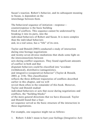 Susan’s reaction. Robert’s behavior, and its subsequent meaning
to Susan, is dependent on the
interchange between them.
The behavioral sequence of initiation—response—
counterresponse is the basic building
block of conflicts. This sequence cannot be understood by
breaking it into its parts, into the
individual behaviors of Robert and Susan. It is more complex
than the individual behaviors
and, in a real sense, has a “life” of its own.
Taylor and Donald (2003) conducted a study of interaction
during nine hostage negotiations
and twenty-seven divorce mediations that sheds some light on
the interconnections between
acts during conflict sequences. They found significant amounts
of conflict in both and that
disputant behaviors could be classified into “avoidant
(withdrawal), distributive (antagonistic),
and integrative (cooperative) behavior” (Taylor & Donald,
2003, p. 218). This classification
reflects the three different trajectories of conflicts described
earlier in this chapter, and we will
revisit them often in the remainder of this book. However,
Taylor and Donald studied
individual behaviors or acts that occur during negotiations and
conflicts, the “building blocks”
of the more general directions that we have discussed. Taylor
and Donald found that a four-
act sequence served as the basic structure of the interaction in
these negotiations.
For example, one sequence might run as follows:
1. Robert: I didn’t mean to hurt your feelings (Integrative Act)
 