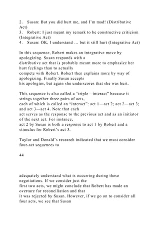 2. Susan: But you did hurt me, and I’m mad! (Distributive
Act)
3. Robert: I just meant my remark to be constructive criticism
(Integrative Act)
4. Susan: OK, I understand … but it still hurt (Integrative Act)
In this sequence, Robert makes an integrative move by
apologizing. Susan responds with a
distributive act that is probably meant more to emphasize her
hurt feelings than to actually
compete with Robert. Robert then explains more by way of
apologizing. Finally Susan accepts
his apologies, but again she underscores that she was hurt.
This sequence is also called a “triple—interact” because it
strings together three pairs of acts,
each of which is called an “interact”: act 1—act 2; act 2—act 3;
and act 3—act 4. Note that each
act serves as the response to the previous act and as an initiator
of the next act. For instance,
act 2 by Susan is both a response to act 1 by Robert and a
stimulus for Robert’s act 3.
Taylor and Donald’s research indicated that we must consider
four-act sequences to
44
adequately understand what is occurring during these
negotiations. If we consider just the
first two acts, we might conclude that Robert has made an
overture for reconciliation and that
it was rejected by Susan. However, if we go on to consider all
four acts, we see that Susan
 