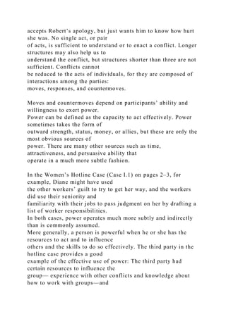 accepts Robert’s apology, but just wants him to know how hurt
she was. No single act, or pair
of acts, is sufficient to understand or to enact a conflict. Longer
structures may also help us to
understand the conflict, but structures shorter than three are not
sufficient. Conflicts cannot
be reduced to the acts of individuals, for they are composed of
interactions among the parties:
moves, responses, and countermoves.
Moves and countermoves depend on participants’ ability and
willingness to exert power.
Power can be defined as the capacity to act effectively. Power
sometimes takes the form of
outward strength, status, money, or allies, but these are only the
most obvious sources of
power. There are many other sources such as time,
attractiveness, and persuasive ability that
operate in a much more subtle fashion.
In the Women’s Hotline Case (Case I.1) on pages 2–3, for
example, Diane might have used
the other workers’ guilt to try to get her way, and the workers
did use their seniority and
familiarity with their jobs to pass judgment on her by drafting a
list of worker responsibilities.
In both cases, power operates much more subtly and indirectly
than is commonly assumed.
More generally, a person is powerful when he or she has the
resources to act and to influence
others and the skills to do so effectively. The third party in the
hotline case provides a good
example of the effective use of power: The third party had
certain resources to influence the
group— experience with other conflicts and knowledge about
how to work with groups—and
 