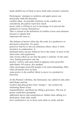 made skillful use of them to move both sides toward a solution.
Participants’ attempts to mobilize and apply power can
drastically shift the direction
conflict takes. As possible solutions to the conflict are
considered, the parties learn how much
power each is willing to use to encourage or to prevent the
adoption of various alternatives.
This is critical in the definition of conflict issues and solutions
because it signals how
important the issue is.
The balance of power often tips the scale in a productive or
destructive direction. If a party
perceives that he or she can dominate others, there is little
incentive to compromise. A
dominant party can get whatever he or she wants, at least in the
short term, and negotiation
only invites others to cut into the party’s solution. In the same
vein, feeling powerless can sap
parties’ resolve and cause them to appease more powerful
individuals. Of course, this method
often encourages powerful people to be more demanding. Only
when all parties have at least
some power is the conflict likely to move in a productive
direction.
At the Women’s Hotline, the third party was called in only after
both Diane and the
workers had played their first “trumps”—the workers by
informing Diane of her
responsibilities, and Diane by filing a grievance. The use of
power could have prompted
additional moves and countermoves: Rather than calling in a
third party, both sides could
have continued to try to force each other to yield, and the
 