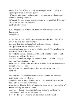 Power is a fact of life in conflicts (Berger, 1994). Trying to
ignore power or to pretend power
differences do not exist is pointless because power is operating
notwithstanding and will
influence the moves and countermoves in the conflict. Chapter 5
discusses the role of power in
conflict interaction.
1.2.2 Property 2: Patterns of Behavior in Conflicts Tend to
Perpetuate
Themselves
As we just noted, conflict often seems to take on a “life of its
own.” To continue our example,
suppose that Susan shouts back at Robert, Robert tries to
discipline her, Susan becomes more
recalcitrant, and so on, in an escalating spiral. The cycle could
also limit itself if Robert
responds to Susan’s shouting with an attempt to calm her and
listen to her side of the story.
Conflict interaction acquires a momentum of its own through
these self-reinforcing cycles.
Such cycles tend to take a definite direction—toward escalation,
toward avoidance and
suppression, or toward productive work on resolving the
conflict.
The depth of the momentum in conflict interaction becomes
even more apparent when we
remember that Robert formulated his original criticism on the
basis of his previous experience
with Susan. That is, Robert’s move is based on his perception of
Susan’s likely response. In the
same way, Susan’s response is based not only on Robert’s
criticism but also on her estimate of
Robert’s likely reaction to her response. Usually such
 