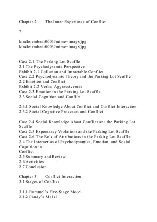 Chapter 2 The Inner Experience of Conflict
7
kindle:embed:0006?mime=image/jpg
kindle:embed:0006?mime=image/jpg
Case 2.1 The Parking Lot Scuffle
2.1 The Psychodynamic Perspective
Exhibit 2.1 Collusion and Intractable Conflict
Case 2.2 Psychodynamic Theory and the Parking Lot Scuffle
2.2 Emotion and Conflict
Exhibit 2.2 Verbal Aggressiveness
Case 2.3 Emotion in the Parking Lot Scuffle
2.3 Social Cognition and Conflict
2.3.1 Social Knowledge About Conflict and Conflict Interaction
2.3.2 Social Cognitive Processes and Conflict
Case 2.4 Social Knowledge About Conflict and the Parking Lot
Scuffle
Case 2.5 Expectancy Violations and the Parking Lot Scuffle
Case 2.6 The Role of Attributions in the Parking Lot Scuffle
2.4 The Interaction of Psychodynamics, Emotion, and Social
Cognition in
Conflict
2.5 Summary and Review
2.6 Activities
2.7 Conclusion
Chapter 3 Conflict Interaction
3.1 Stages of Conflict
3.1.1 Rummel’s Five-Stage Model
3.1.2 Pondy’s Model
 