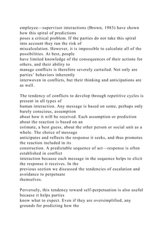 employee—supervisor interactions (Brown, 1983) have shown
how this spiral of predictions
poses a critical problem. If the parties do not take this spiral
into account they run the risk of
miscalculation. However, it is impossible to calculate all of the
possibilities. At best, people
have limited knowledge of the consequences of their actions for
others, and their ability to
manage conflicts is therefore severely curtailed. Not only are
parties’ behaviors inherently
interwoven in conflicts, but their thinking and anticipations are
as well.
The tendency of conflicts to develop through repetitive cycles is
present in all types of
human interaction. Any message is based on some, perhaps only
barely conscious, assumption
about how it will be received. Each assumption or prediction
about the reaction is based on an
estimate, a best guess, about the other person or social unit as a
whole. The choice of message
anticipates and reflects the response it seeks, and thus promotes
the reaction included in its
construction. A predictable sequence of act—response is often
established in conflict
interaction because each message in the sequence helps to elicit
the response it receives. In the
previous section we discussed the tendencies of escalation and
avoidance to perpetuate
themselves.
Perversely, this tendency toward self-perpetuation is also useful
because it helps parties
know what to expect. Even if they are oversimplified, any
grounds for predicting how the
 