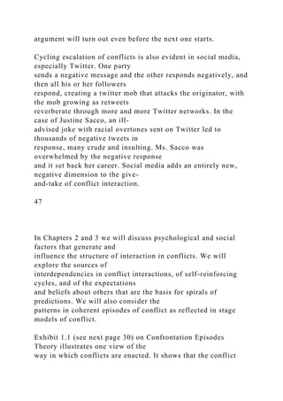 argument will turn out even before the next one starts.
Cycling escalation of conflicts is also evident in social media,
especially Twitter. One party
sends a negative message and the other responds negatively, and
then all his or her followers
respond, creating a twitter mob that attacks the originator, with
the mob growing as retweets
reverberate through more and more Twitter networks. In the
case of Justine Sacco, an ill-
advised joke with racial overtones sent on Twitter led to
thousands of negative tweets in
response, many crude and insulting. Ms. Sacco was
overwhelmed by the negative response
and it set back her career. Social media adds an entirely new,
negative dimension to the give-
and-take of conflict interaction.
47
In Chapters 2 and 3 we will discuss psychological and social
factors that generate and
influence the structure of interaction in conflicts. We will
explore the sources of
interdependencies in conflict interactions, of self-reinforcing
cycles, and of the expectations
and beliefs about others that are the basis for spirals of
predictions. We will also consider the
patterns in coherent episodes of conflict as reflected in stage
models of conflict.
Exhibit 1.1 (see next page 30) on Confrontation Episodes
Theory illustrates one view of the
way in which conflicts are enacted. It shows that the conflict
 