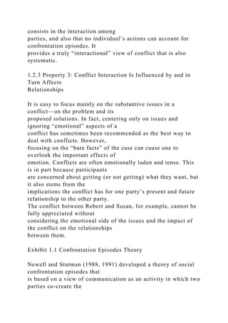 consists in the interaction among
parties, and also that no individual’s actions can account for
confrontation episodes. It
provides a truly “interactional” view of conflict that is also
systematic.
1.2.3 Property 3: Conflict Interaction Is Influenced by and in
Turn Affects
Relationships
It is easy to focus mainly on the substantive issues in a
conflict—on the problem and its
proposed solutions. In fact, centering only on issues and
ignoring “emotional” aspects of a
conflict has sometimes been recommended as the best way to
deal with conflicts. However,
focusing on the “bare facts” of the case can cause one to
overlook the important effects of
emotion. Conflicts are often emotionally laden and tense. This
is in part because participants
are concerned about getting (or not getting) what they want, but
it also stems from the
implications the conflict has for one party’s present and future
relationship to the other party.
The conflict between Robert and Susan, for example, cannot be
fully appreciated without
considering the emotional side of the issues and the impact of
the conflict on the relationships
between them.
Exhibit 1.1 Confrontation Episodes Theory
Newell and Stutman (1988, 1991) developed a theory of social
confrontation episodes that
is based on a view of communication as an activity in which two
parties co-create the
 