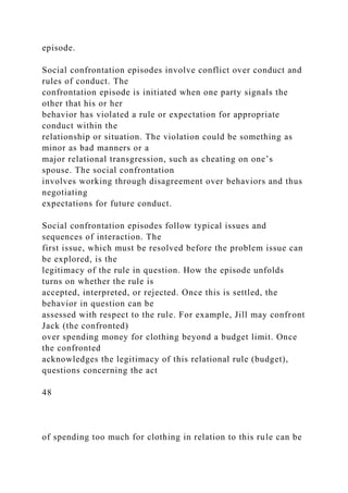 episode.
Social confrontation episodes involve conflict over conduct and
rules of conduct. The
confrontation episode is initiated when one party signals the
other that his or her
behavior has violated a rule or expectation for appropriate
conduct within the
relationship or situation. The violation could be something as
minor as bad manners or a
major relational transgression, such as cheating on one’s
spouse. The social confrontation
involves working through disagreement over behaviors and thus
negotiating
expectations for future conduct.
Social confrontation episodes follow typical issues and
sequences of interaction. The
first issue, which must be resolved before the problem issue can
be explored, is the
legitimacy of the rule in question. How the episode unfolds
turns on whether the rule is
accepted, interpreted, or rejected. Once this is settled, the
behavior in question can be
assessed with respect to the rule. For example, Jill may confront
Jack (the confronted)
over spending money for clothing beyond a budget limit. Once
the confronted
acknowledges the legitimacy of this relational rule (budget),
questions concerning the act
48
of spending too much for clothing in relation to this rule can be
 