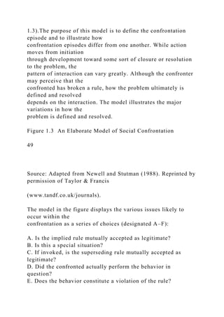 1.3).The purpose of this model is to define the confrontation
episode and to illustrate how
confrontation episodes differ from one another. While action
moves from initiation
through development toward some sort of closure or resolution
to the problem, the
pattern of interaction can vary greatly. Although the confronter
may perceive that the
confronted has broken a rule, how the problem ultimately is
defined and resolved
depends on the interaction. The model illustrates the major
variations in how the
problem is defined and resolved.
Figure 1.3 An Elaborate Model of Social Confrontation
49
Source: Adapted from Newell and Stutman (1988). Reprinted by
permission of Taylor & Francis
(www.tandf.co.uk/journals).
The model in the figure displays the various issues likely to
occur within the
confrontation as a series of choices (designated A–F):
A. Is the implied rule mutually accepted as legitimate?
B. Is this a special situation?
C. If invoked, is the superseding rule mutually accepted as
legitimate?
D. Did the confronted actually perform the behavior in
question?
E. Does the behavior constitute a violation of the rule?
 