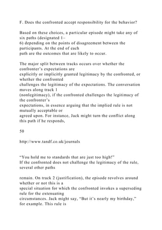 F. Does the confronted accept responsibility for the behavior?
Based on these choices, a particular episode might take any of
six paths (designated 1–
6) depending on the points of disagreement between the
participants. At the end of each
path are the outcomes that are likely to occur.
The major split between tracks occurs over whether the
confronter’s expectations are
explicitly or implicitly granted legitimacy by the confronted, or
whether the confronted
challenges the legitimacy of the expectations. The conversation
moves along track 1
(nonlegitimacy), if the confronted challenges the legitimacy of
the confronter’s
expectations, in essence arguing that the implied rule is not
mutually acceptable or
agreed upon. For instance, Jack might turn the conflict along
this path if he responds,
50
http://www.tandf.co.uk/journals
“You hold me to standards that are just too high!”
If the confronted does not challenge the legitimacy of the rule,
several other paths
remain. On track 2 (justification), the episode revolves around
whether or not this is a
special situation for which the confronted invokes a superseding
rule for the extenuating
circumstances. Jack might say, “But it’s nearly my birthday,”
for example. This rule is
 