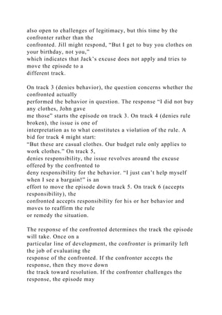 also open to challenges of legitimacy, but this time by the
confronter rather than the
confronted. Jill might respond, “But I get to buy you clothes on
your birthday, not you,”
which indicates that Jack’s excuse does not apply and tries to
move the episode to a
different track.
On track 3 (denies behavior), the question concerns whether the
confronted actually
performed the behavior in question. The response “I did not buy
any clothes, John gave
me those” starts the episode on track 3. On track 4 (denies rule
broken), the issue is one of
interpretation as to what constitutes a violation of the rule. A
bid for track 4 might start:
“But these are casual clothes. Our budget rule only applies to
work clothes.” On track 5,
denies responsibility, the issue revolves around the excuse
offered by the confronted to
deny responsibility for the behavior. “I just can’t help myself
when I see a bargain!” is an
effort to move the episode down track 5. On track 6 (accepts
responsibility), the
confronted accepts responsibility for his or her behavior and
moves to reaffirm the rule
or remedy the situation.
The response of the confronted determines the track the episode
will take. Once on a
particular line of development, the confronter is primarily left
the job of evaluating the
response of the confronted. If the confronter accepts the
response, then they move down
the track toward resolution. If the confronter challenges the
response, the episode may
 