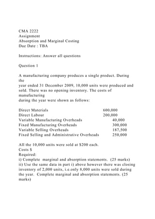 CMA 2222
Assignment
Absorption and Marginal Costing
Due Date : TBA
Instructions: Answer all questions
Question 1
A manufacturing company produces a single product. During
the
year ended 31 December 2009, 10,000 units were produced and
sold. There was no opening inventory. The costs of
manufacturing
during the year were shown as follows:
Direct Materials 600,000
Direct Labour 200,000
Variable Manufacturing Overheads 40,000
Fixed Manufacturing Overheads 300,000
Variable Selling Overheads 187,500
Fixed Selling and Administrative Overheads 250,000
All the 10,000 units were sold at $200 each.
Costs $
Required:
i) Complete marginal and absorption statements. (25 marks)
ii) Use the same data in part i) above however there was closing
inventory of 2,000 units, i.e.only 8,000 units were sold during
the year. Complete marginal and absorption statements. (25
marks)
 