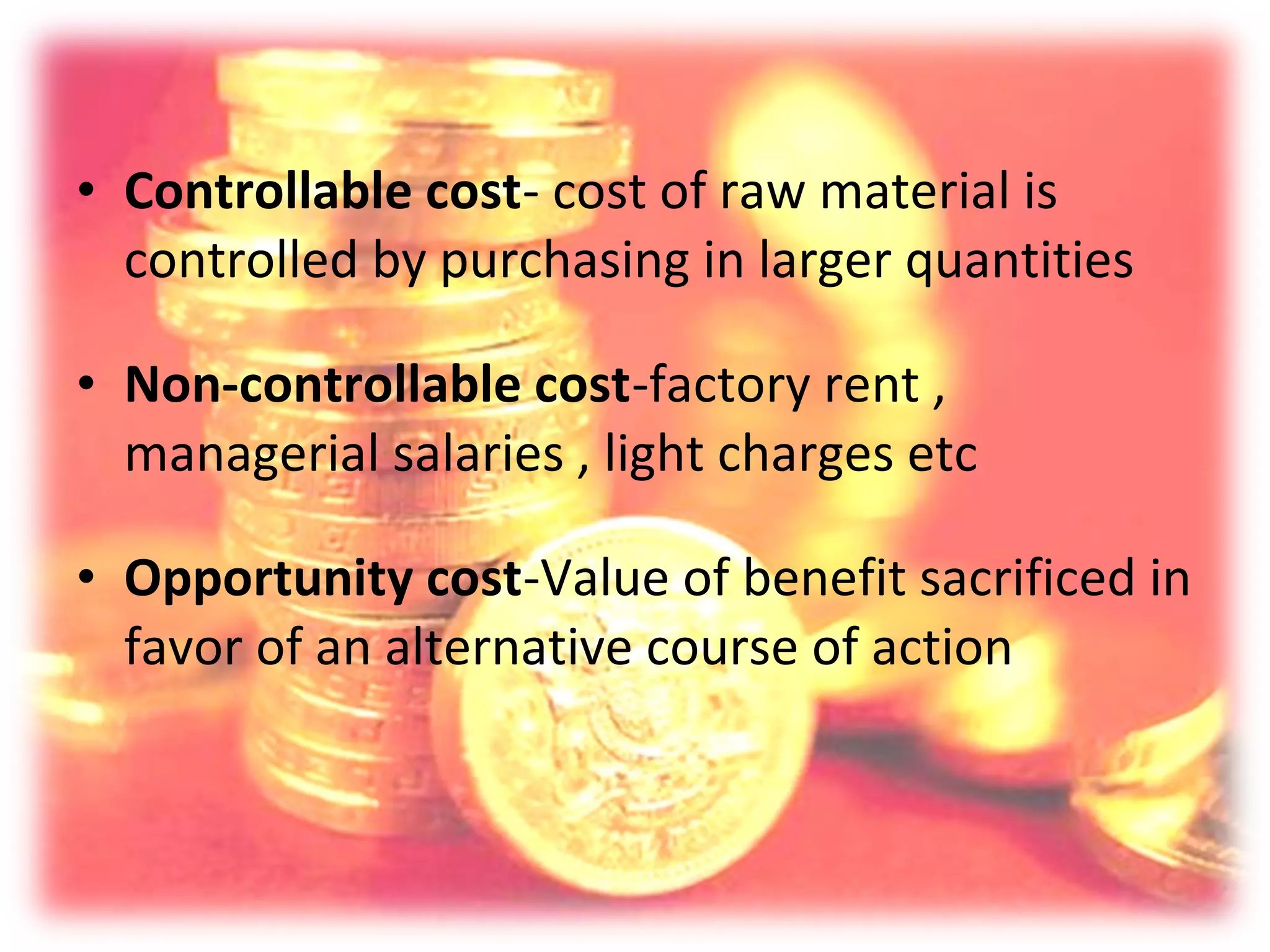 • Controllable cost- cost of raw material is
  controlled by purchasing in larger quantities

• Non-controllable cost-factory rent ,
  managerial salaries , light charges etc

• Opportunity cost-Value of benefit sacrificed in
  favor of an alternative course of action
 