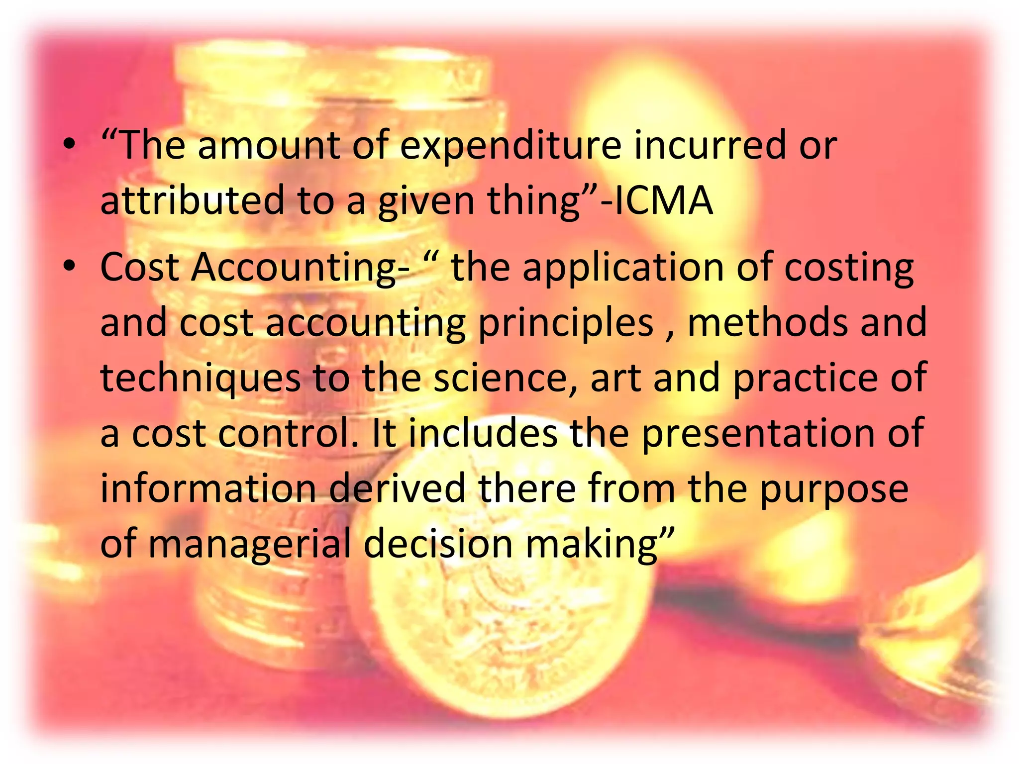 • “The amount of expenditure incurred or
  attributed to a given thing”-ICMA
• Cost Accounting- “ the application of costing
  and cost accounting principles , methods and
  techniques to the science, art and practice of
  a cost control. It includes the presentation of
  information derived there from the purpose
  of managerial decision making”
 