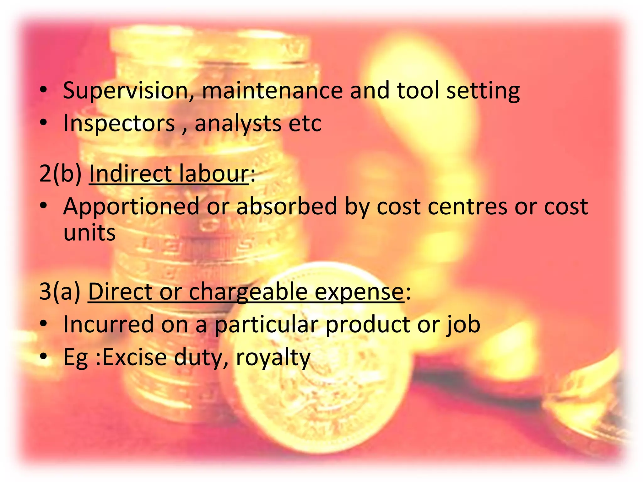 • Supervision, maintenance and tool setting
• Inspectors , analysts etc
2(b) Indirect labour:
• Apportioned or absorbed by cost centres or cost
  units

3(a) Direct or chargeable expense:
• Incurred on a particular product or job
• Eg :Excise duty, royalty
 