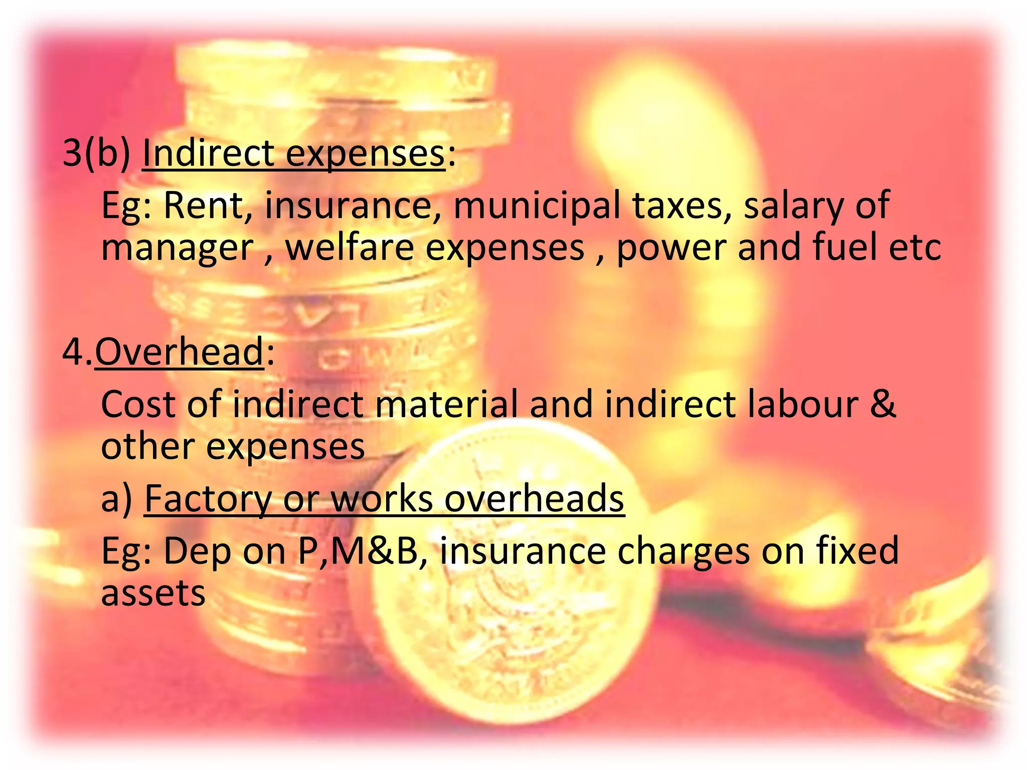 3(b) Indirect expenses:
  Eg: Rent, insurance, municipal taxes, salary of
  manager , welfare expenses , power and fuel etc

4.Overhead:
  Cost of indirect material and indirect labour &
  other expenses
  a) Factory or works overheads
  Eg: Dep on P,M&B, insurance charges on fixed
  assets
 