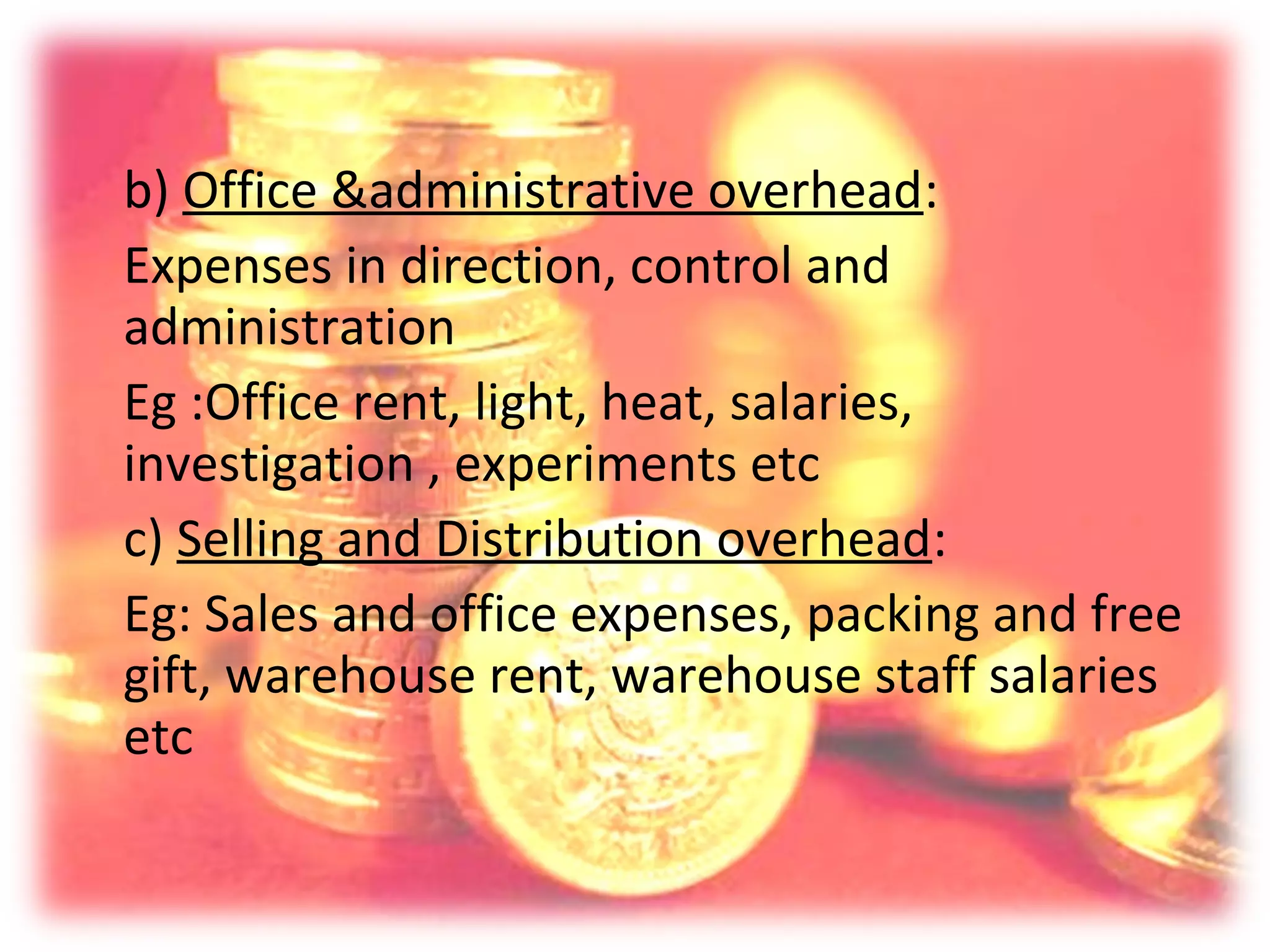 b) Office &administrative overhead:
Expenses in direction, control and
administration
Eg :Office rent, light, heat, salaries,
investigation , experiments etc
c) Selling and Distribution overhead:
Eg: Sales and office expenses, packing and free
gift, warehouse rent, warehouse staff salaries
etc
 