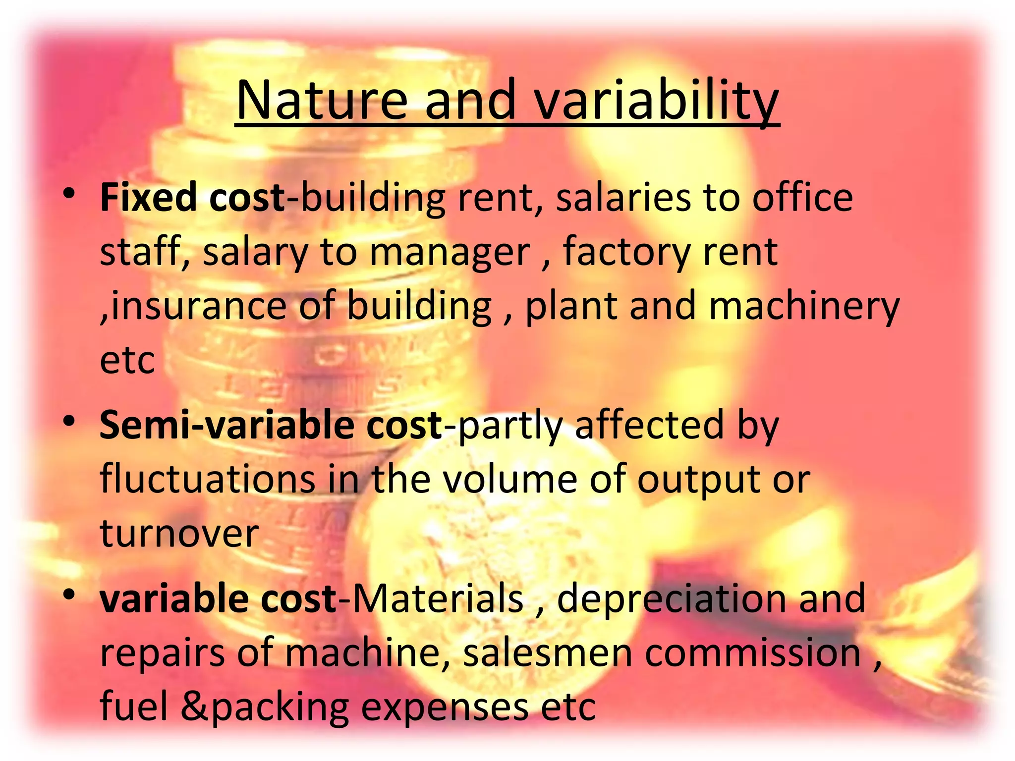 Nature and variability
• Fixed cost-building rent, salaries to office
  staff, salary to manager , factory rent
  ,insurance of building , plant and machinery
  etc
• Semi-variable cost-partly affected by
  fluctuations in the volume of output or
  turnover
• variable cost-Materials , depreciation and
  repairs of machine, salesmen commission ,
  fuel &packing expenses etc
 