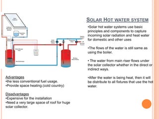 SOLAR HOT WATER SYSTEM
•Solar hot water systems use basic
principles and components to capture
incoming solar radiation and heat water
for domestic and other uses
•The flows of the water is still same as
using the boiler.
• The water from main riser flows under
the solar collector whether in the direct or
indirect ways.
•After the water is being heat, then it will
be distribute to all fixtures that use the hot
water.
Advantages
•the less conventional fuel usage.
•Provide space heating.(cold country)
Disadvantages
•Expensive for the installation
•Need a very large space of roof for huge
solar collector.
 