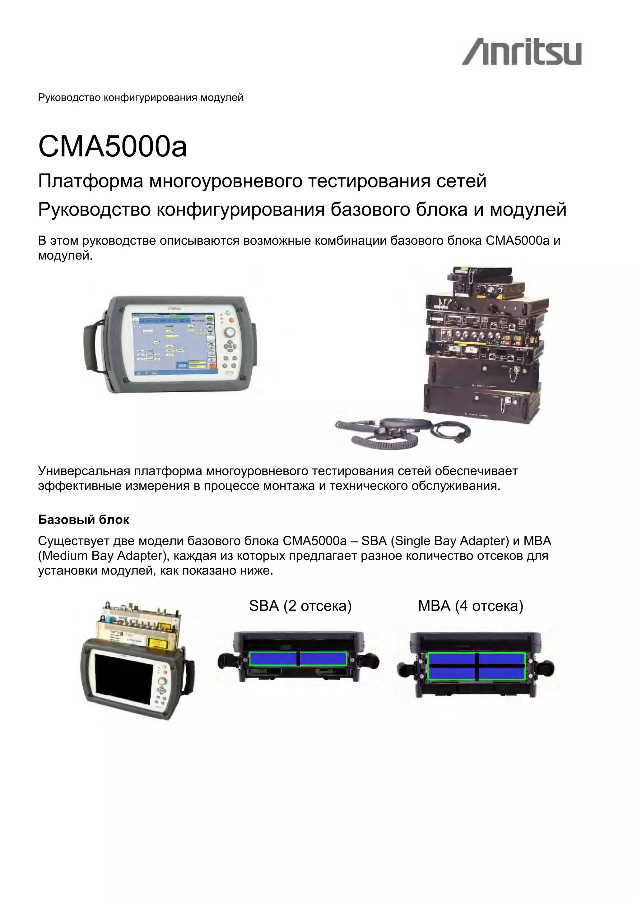 Руководство конфигурирования модулей
CMA5000a
Платформа многоуровневого тестирования сетей
Руководство конфигурирования базового блока и модулей
В этом руководстве описываются возможные комбинации базового блока CMA5000a и
модулей.
Универсальная платформа многоуровневого тестирования сетей обеспечивает
эффективные измерения в процессе монтажа и технического обслуживания.
Базовый блок
Существует две модели базового блока CMA5000a – SBA (Single Bay Adapter) и MBA
(Medium Bay Adapter), каждая из которых предлагает разное количество отсеков для
установки модулей, как показано ниже.
SBA (2 отсека) MBA (4 отсека)
 