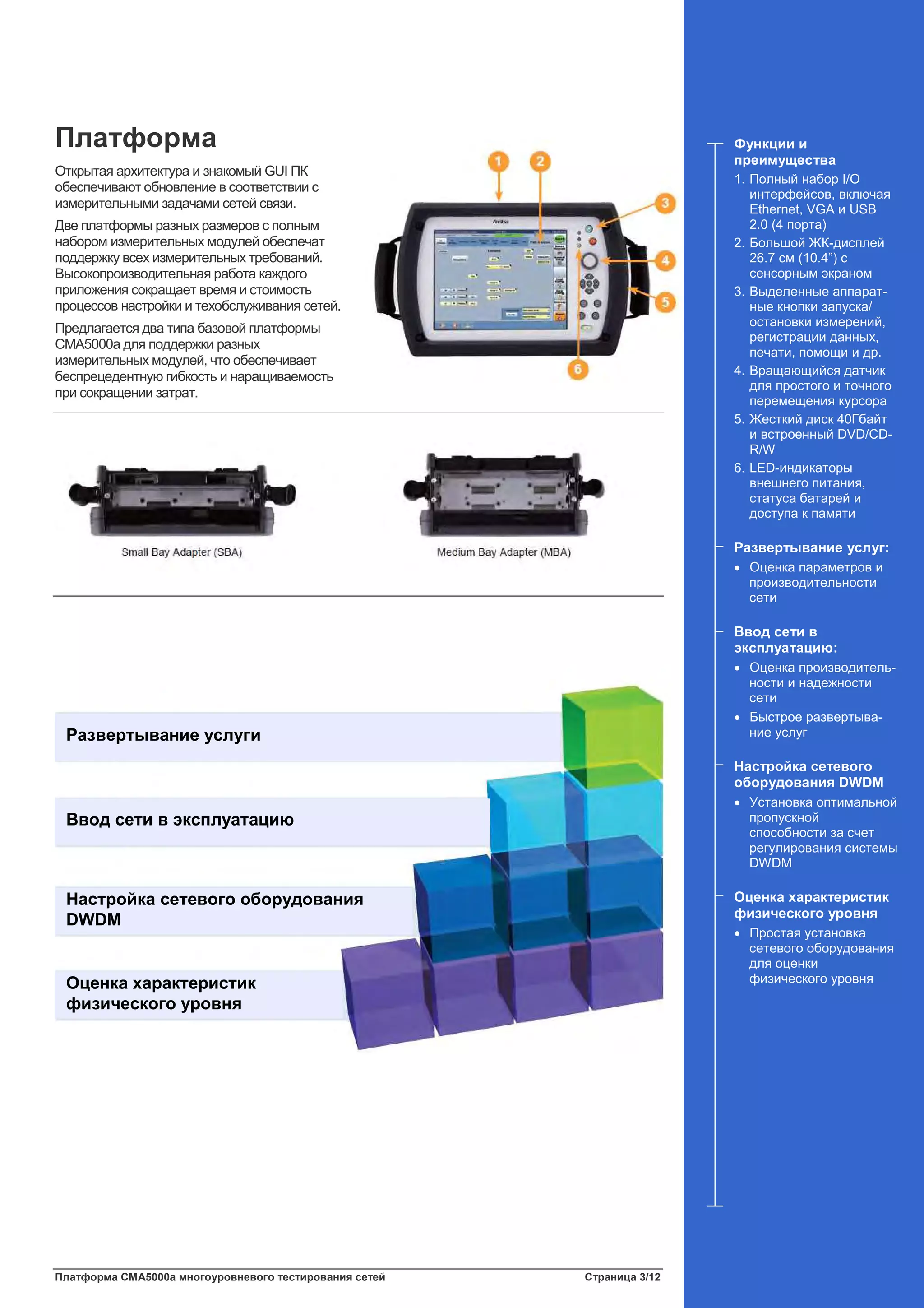 Платформа CMA5000a многоуровневого тестирования сетей Страница 3/12
Платформа
Открытая архитектура и знакомый GUI ПК
обеспечивают обновление в соответствии с
измерительными задачами сетей связи.
Две платформы разных размеров с полным
набором измерительных модулей обеспечат
поддержку всех измерительных требований.
Высокопроизводительная работа каждого
приложения сокращает время и стоимость
процессов настройки и техобслуживания сетей.
Предлагается два типа базовой платформы
CMA5000a для поддержки разных
измерительных модулей, что обеспечивает
беспрецедентную гибкость и наращиваемость
при сокращении затрат.
Развертывание услуги
Ввод сети в эксплуатацию
Настройка сетевого оборудования
DWDM
Оценка характеристик
физического уровня
Функции и
преимущества
1. Полный набор I/O
интерфейсов, включая
Ethernet, VGA и USB
2.0 (4 порта)
2. Большой ЖК-дисплей
26.7 см (10.4”) с
сенсорным экраном
3. Выделенные аппарат-
ные кнопки запуска/
остановки измерений,
регистрации данных,
печати, помощи и др.
4. Вращающийся датчик
для простого и точного
перемещения курсора
5. Жесткий диск 40Гбайт
и встроенный DVD/CD-
R/W
6. LED-индикаторы
внешнего питания,
статуса батарей и
доступа к памяти
Развертывание услуг:
• Оценка параметров и
производительности
сети
Ввод сети в
эксплуатацию:
• Оценка производитель-
ности и надежности
сети
• Быстрое развертыва-
ние услуг
Настройка сетевого
оборудования DWDM
• Установка оптимальной
пропускной
способности за счет
регулирования системы
DWDM
Оценка характеристик
физического уровня
• Простая установка
сетевого оборудования
для оценки
физического уровня
 