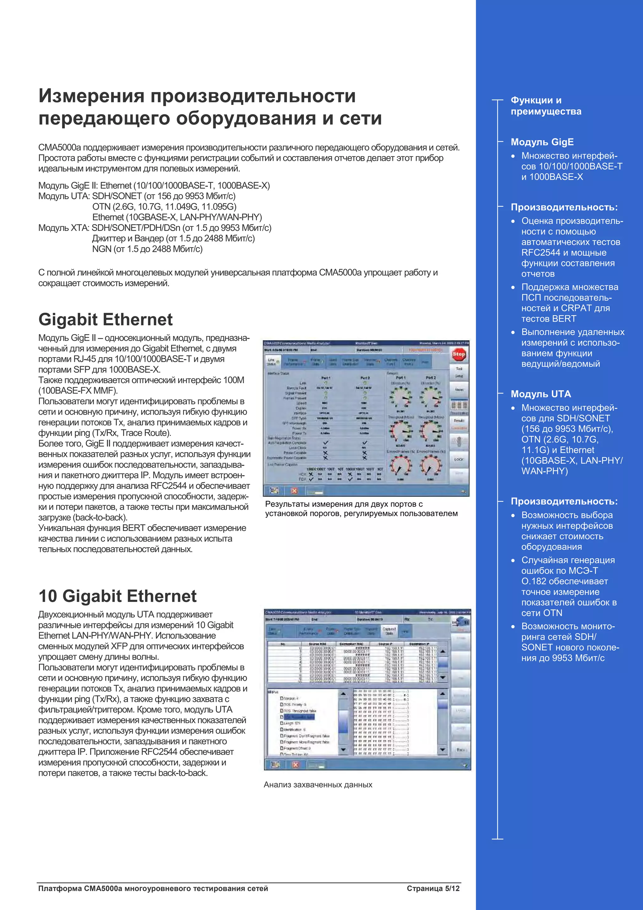 Платформа CMA5000a многоуровневого тестирования сетей Страница 5/12
Измерения производительности
передающего оборудования и сети
CMA5000a поддерживает измерения производительности различного передающего оборудования и сетей.
Простота работы вместе с функциями регистрации событий и составления отчетов делает этот прибор
идеальным инструментом для полевых измерений.
Модуль GigE II: Ethernet (10/100/1000BASE-T, 1000BASE-X)
Модуль UTA: SDH/SONET (от 156 до 9953 Мбит/с)
OTN (2.6G, 10.7G, 11.049G, 11.095G)
Ethernet (10GBASE-X, LAN-PHY/WAN-PHY)
Модуль XTA: SDH/SONET/PDH/DSn (от 1.5 до 9953 Мбит/с)
Джиттер и Вандер (от 1.5 до 2488 Мбит/с)
NGN (от 1.5 до 2488 Мбит/с)
С полной линейкой многоцелевых модулей универсальная платформа CMA5000a упрощает работу и
сокращает стоимость измерений.
Gigabit Ethernet
Модуль GigE II – односекционный модуль, предназна-
ченный для измерения до Gigabit Ethernet, с двумя
портами RJ-45 для 10/100/1000BASE-T и двумя
портами SFP для 1000BASE-X.
Также поддерживается оптический интерфейс 100M
(100BASE-FX MMF).
Пользователи могут идентифицировать проблемы в
сети и основную причину, используя гибкую функцию
генерации потоков Tx, анализ принимаемых кадров и
функции ping (Tx/Rx, Trace Route).
Более того, GigE II поддерживает измерения качест-
венных показателей разных услуг, используя функции
измерения ошибок последовательности, запаздыва-
ния и пакетного джиттера IP. Модуль имеет встроен-
ную поддержку для анализа RFC2544 и обеспечивает
простые измерения пропускной способности, задерж-
ки и потери пакетов, а также тесты при максимальной
загрузке (back-to-back).
Уникальная функция BERT обеспечивает измерение
качества линии с использованием разных испыта
тельных последовательностей данных.
10 Gigabit Ethernet
Двухсекционный модуль UTA поддерживает
различные интерфейсы для измерений 10 Gigabit
Ethernet LAN-PHY/WAN-PHY. Использование
сменных модулей XFP для оптических интерфейсов
упрощает смену длины волны.
Пользователи могут идентифицировать проблемы в
сети и основную причину, используя гибкую функцию
генерации потоков Tx, анализ принимаемых кадров и
функции ping (Tx/Rx), а также функцию захвата с
фильтрацией/триггером. Кроме того, модуль UTA
поддерживает измерения качественных показателей
разных услуг, используя функции измерения ошибок
последовательности, запаздывания и пакетного
джиттера IP. Приложение RFC2544 обеспечивает
измерения пропускной способности, задержки и
потери пакетов, а также тесты back-to-back.
Функции и
преимущества
Модуль GigE
• Множество интерфей-
сов 10/100/1000BASE-T
и 1000BASE-X
Производительность:
• Оценка производитель-
ности с помощью
автоматических тестов
RFC2544 и мощные
функции составления
отчетов
• Поддержка множества
ПСП последователь-
ностей и CRPAT для
тестов BERT
• Выполнение удаленных
измерений с использо-
ванием функции
ведущий/ведомый
Модуль UTA
• Множество интерфей-
сов для SDH/SONET
(156 до 9953 Мбит/с),
OTN (2.6G, 10.7G,
11.1G) и Ethernet
(10GBASE-X, LAN-PHY/
WAN-PHY)
Производительность:
• Возможность выбора
нужных интерфейсов
снижает стоимость
оборудования
• Случайная генерация
ошибок по МСЭ-Т
O.182 обеспечивает
точное измерение
показателей ошибок в
сети OTN
• Возможность монито-
ринга сетей SDH/
SONET нового поколе-
ния до 9953 Мбит/с
Результаты измерения для двух портов с
установкой порогов, регулируемых пользователем
Анализ захваченных данных
 