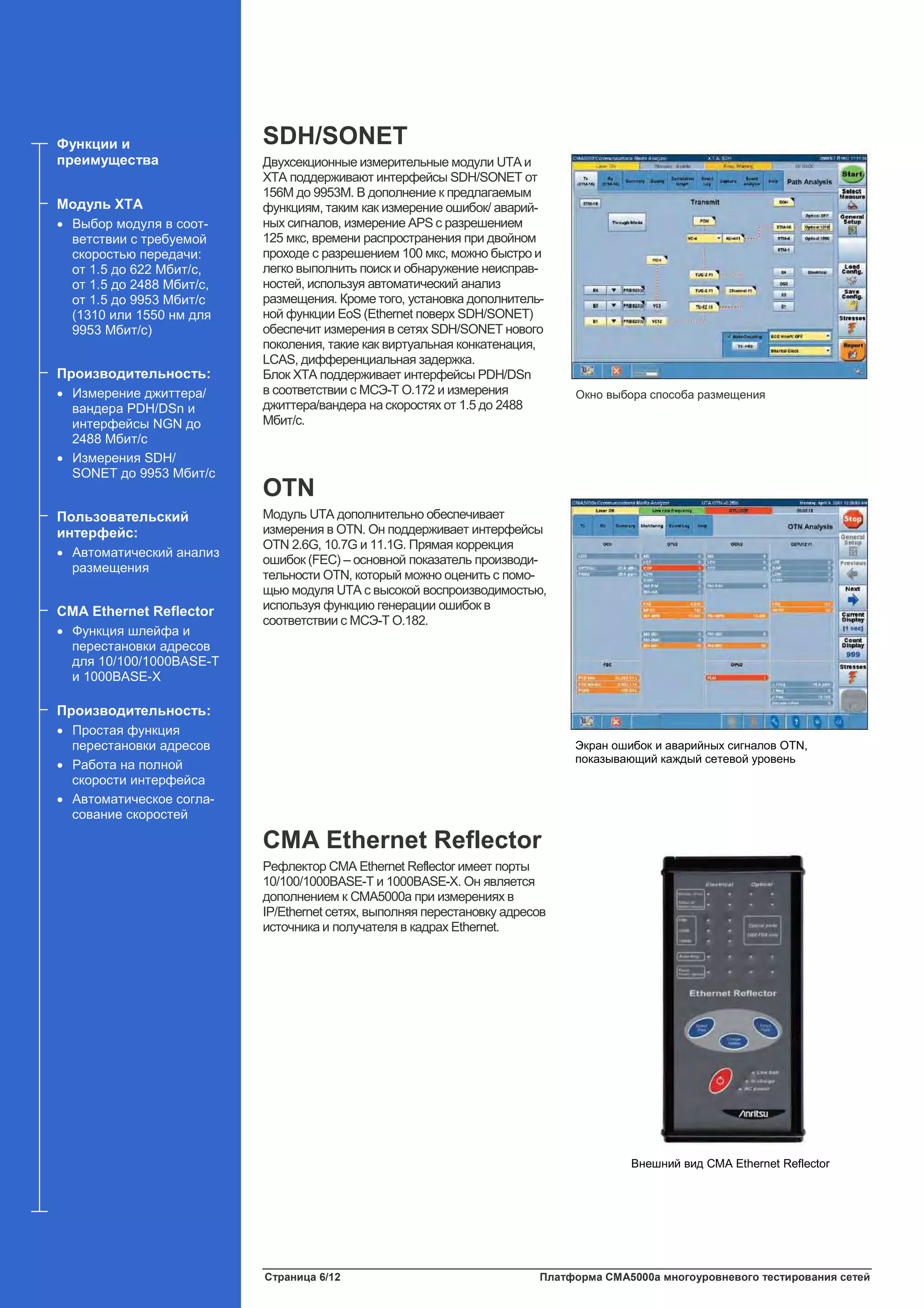 Страница 6/12 Платформа CMA5000a многоуровневого тестирования сетей
SDH/SONET
Двухсекционные измерительные модули UTA и
XTA поддерживают интерфейсы SDH/SONET от
156M до 9953M. В дополнение к предлагаемым
функциям, таким как измерение ошибок/ аварий-
ных сигналов, измерение APS с разрешением
125 мкс, времени распространения при двойном
проходе с разрешением 100 мкс, можно быстро и
легко выполнить поиск и обнаружение неисправ-
ностей, используя автоматический анализ
размещения. Кроме того, установка дополнитель-
ной функции EoS (Ethernet поверх SDH/SONET)
обеспечит измерения в сетях SDH/SONET нового
поколения, такие как виртуальная конкатенация,
LCAS, дифференциальная задержка.
Блок XTA поддерживает интерфейсы PDH/DSn
в соответствии с МСЭ-Т O.172 и измерения
джиттера/вандера на скоростях от 1.5 до 2488
Мбит/с.
OTN
Модуль UTA дополнительно обеспечивает
измерения в OTN. Он поддерживает интерфейсы
OTN 2.6G, 10.7G и 11.1G. Прямая коррекция
ошибок (FEC) – основной показатель производи-
тельности OTN, который можно оценить с помо-
щью модуля UTA с высокой воспроизводимостью,
используя функцию генерации ошибок в
соответствии с МСЭ-Т O.182.
CMA Ethernet Reflector
Рефлектор CMA Ethernet Reflector имеет порты
10/100/1000BASE-T и 1000BASE-X. Он является
дополнением к CMA5000a при измерениях в
IP/Ethernet сетях, выполняя перестановку адресов
источника и получателя в кадрах Ethernet.
Функции и
преимущества
Модуль XTA
• Выбор модуля в соот-
ветствии с требуемой
скоростью передачи:
от 1.5 до 622 Мбит/с,
от 1.5 до 2488 Мбит/с,
от 1.5 до 9953 Мбит/с
(1310 или 1550 нм для
9953 Мбит/с)
Производительность:
• Измерение джиттера/
вандера PDH/DSn и
интерфейсы NGN до
2488 Мбит/с
• Измерения SDH/
SONET до 9953 Мбит/с
Пользовательский
интерфейс:
• Автоматический анализ
размещения
CMA Ethernet Reflector
• Функция шлейфа и
перестановки адресов
для 10/100/1000BASE-T
и 1000BASE-X
Производительность:
• Простая функция
перестановки адресов
• Работа на полной
скорости интерфейса
• Автоматическое согла-
сование скоростей
Окно выбора способа размещения
Экран ошибок и аварийных сигналов OTN,
показывающий каждый сетевой уровень
Внешний вид CMA Ethernet Reflector
 
