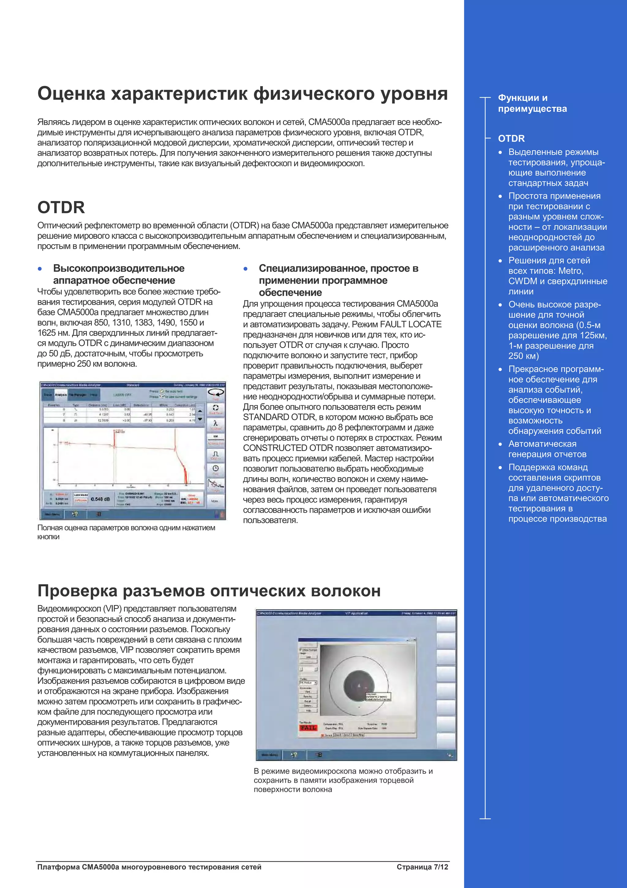 Платформа CMA5000a многоуровневого тестирования сетей Страница 7/12
Оценка характеристик физического уровня
Являясь лидером в оценке характеристик оптических волокон и сетей, CMA5000a предлагает все необхо-
димые инструменты для исчерпывающего анализа параметров физического уровня, включая OTDR,
анализатор поляризационной модовой дисперсии, хроматической дисперсии, оптический тестер и
анализатор возвратных потерь. Для получения законченного измерительного решения также доступны
дополнительные инструменты, такие как визуальный дефектоскоп и видеомикроскоп.
OTDR
Оптический рефлектометр во временной области (OTDR) на базе CMA5000a представляет измерительное
решение мирового класса с высокопроизводительным аппаратным обеспечением и специализированным,
простым в применении программным обеспечением.
• Высокопроизводительное
аппаратное обеспечение
Чтобы удовлетворить все более жесткие требо-
вания тестирования, серия модулей OTDR на
базе CMA5000a предлагает множество длин
волн, включая 850, 1310, 1383, 1490, 1550 и
1625 нм. Для сверхдлинных линий предлагает-
ся модуль OTDR с динамическим диапазоном
до 50 дБ, достаточным, чтобы просмотреть
примерно 250 км волокна.
Полная оценка параметров волокна одним нажатием
кнопки
• Специализированное, простое в
применении программное
обеспечение
Для упрощения процесса тестирования CMA5000a
предлагает специальные режимы, чтобы облегчить
и автоматизировать задачу. Режим FAULT LOCATE
предназначен для новичков или для тех, кто ис-
пользует OTDR от случая к случаю. Просто
подключите волокно и запустите тест, прибор
проверит правильность подключения, выберет
параметры измерения, выполнит измерение и
представит результаты, показывая местоположе-
ние неоднородности/обрыва и суммарные потери.
Для более опытного пользователя есть режим
STANDARD OTDR, в котором можно выбрать все
параметры, сравнить до 8 рефлектограмм и даже
сгенерировать отчеты о потерях в стростках. Режим
CONSTRUCTED OTDR позволяет автоматизиро-
вать процесс приемки кабелей. Мастер настройки
позволит пользователю выбрать необходимые
длины волн, количество волокон и схему наиме-
нования файлов, затем он проведет пользователя
через весь процесс измерения, гарантируя
согласованность параметров и исключая ошибки
пользователя.
Проверка разъемов оптических волокон
Видеомикроскоп (VIP) представляет пользователям
простой и безопасный способ анализа и документи-
рования данных о состоянии разъемов. Поскольку
большая часть повреждений в сети связана с плохим
качеством разъемов, VIP позволяет сократить время
монтажа и гарантировать, что сеть будет
функционировать с максимальным потенциалом.
Изображения разъемов собираются в цифровом виде
и отображаются на экране прибора. Изображения
можно затем просмотреть или сохранить в графичес-
ком файле для последующего просмотра или
документирования результатов. Предлагаются
разные адаптеры, обеспечивающие просмотр торцов
оптических шнуров, а также торцов разъемов, уже
установленных на коммутационных панелях.
Функции и
преимущества
OTDR
• Выделенные режимы
тестирования, упроща-
ющие выполнение
стандартных задач
• Простота применения
при тестировании с
разным уровнем слож-
ности – от локализации
неоднородностей до
расширенного анализа
• Решения для сетей
всех типов: Metro,
CWDM и сверхдлинные
линии
• Очень высокое разре-
шение для точной
оценки волокна (0.5-м
разрешение для 125км,
1-м разрешение для
250 км)
• Прекрасное программ-
ное обеспечение для
анализа событий,
обеспечивающее
высокую точность и
возможность
обнаружения событий
• Автоматическая
генерация отчетов
• Поддержка команд
составления скриптов
для удаленного досту-
па или автоматического
тестирования в
процессе производства
В режиме видеомикроскопа можно отобразить и
сохранить в памяти изображения торцевой
поверхности волокна
 