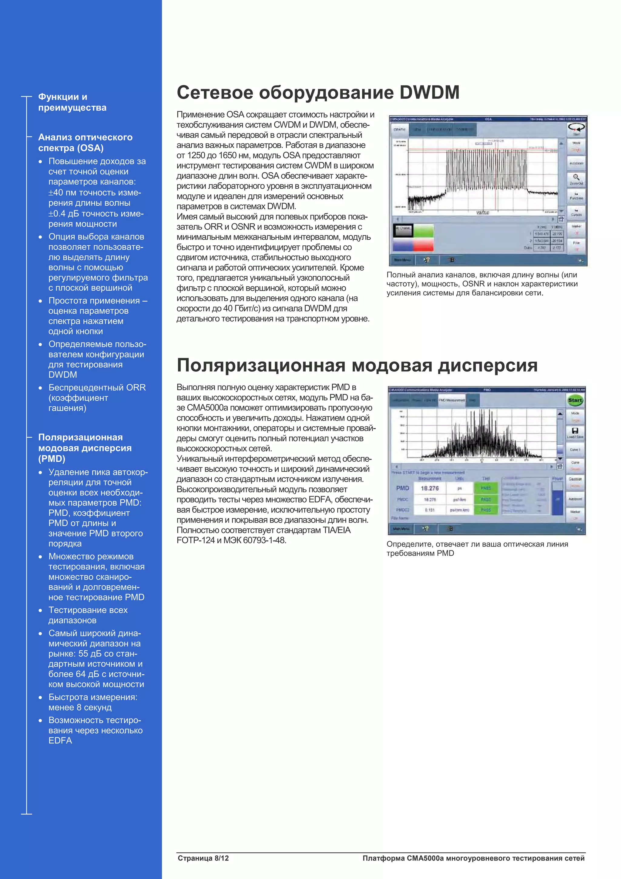 Страница 8/12 Платформа CMA5000a многоуровневого тестирования сетей
Сетевое оборудование DWDM
Применение OSA сокращает стоимость настройки и
техобслуживания систем CWDM и DWDM, обеспе-
чивая самый передовой в отрасли спектральный
анализ важных параметров. Работая в диапазоне
от 1250 до 1650 нм, модуль OSA предоставляют
инструмент тестирования систем CWDM в широком
диапазоне длин волн. OSA обеспечивает характе-
ристики лабораторного уровня в эксплуатационном
модуле и идеален для измерений основных
параметров в системах DWDM.
Имея самый высокий для полевых приборов пока-
затель ORR и OSNR и возможность измерения с
минимальным межканальным интервалом, модуль
быстро и точно идентифицирует проблемы со
сдвигом источника, стабильностью выходного
сигнала и работой оптических усилителей. Кроме
того, предлагается уникальный узкополосный
фильтр с плоской вершиной, который можно
использовать для выделения одного канала (на
скорости до 40 Гбит/с) из сигнала DWDM для
детального тестирования на транспортном уровне.
Поляризационная модовая дисперсия
Выполняя полную оценку характеристик PMD в
ваших высокоскоростных сетях, модуль PMD на ба-
зе CMA5000a поможет оптимизировать пропускную
способность и увеличить доходы. Нажатием одной
кнопки монтажники, операторы и системные провай-
деры смогут оценить полный потенциал участков
высокоскоростных сетей.
Уникальный интерферометрический метод обеспе-
чивает высокую точность и широкий динамический
диапазон со стандартным источником излучения.
Высокопроизводительный модуль позволяет
проводить тесты через множество EDFA, обеспечи-
вая быстрое измерение, исключительную простоту
применения и покрывая все диапазоны длин волн.
Полностью соответствует стандартам TIA/EIA
FOTP-124 и МЭК 60793-1-48.
Функции и
преимущества
Анализ оптического
спектра (OSA)
• Повышение доходов за
счет точной оценки
параметров каналов:
±40 пм точность изме-
рения длины волны
±0.4 дБ точность изме-
рения мощности
• Опция выбора каналов
позволяет пользовате-
лю выделять длину
волны с помощью
регулируемого фильтра
с плоской вершиной
• Простота применения –
оценка параметров
спектра нажатием
одной кнопки
• Определяемые пользо-
вателем конфигурации
для тестирования
DWDM
• Беспрецедентный ORR
(коэффициент
гашения)
Поляризационная
модовая дисперсия
(PMD)
• Удаление пика автокор-
реляции для точной
оценки всех необходи-
мых параметров PMD:
PMD, коэффициент
PMD от длины и
значение PMD второго
порядка
• Множество режимов
тестирования, включая
множество сканиро-
ваний и долговремен-
ное тестирование PMD
• Тестирование всех
диапазонов
• Самый широкий дина-
мический диапазон на
рынке: 55 дБ со стан-
дартным источником и
более 64 дБ с источни-
ком высокой мощности
• Быстрота измерения:
менее 8 секунд
• Возможность тестиро-
вания через несколько
EDFA
Полный анализ каналов, включая длину волны (или
частоту), мощность, OSNR и наклон характеристики
усиления системы для балансировки сети.
Определите, отвечает ли ваша оптическая линия
требованиям PMD
 