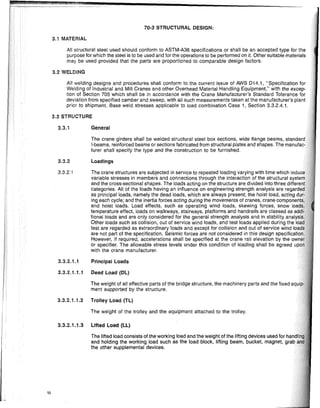 10
70-3 STRUCTURAL DESIGN:
3.1 MATERIAL
All structural steel used should conform to ASTM-A36 specifications or shall be an accepted type for the
purpose for which the steei is to be used and for the operations to be performed on it. Other suitable materials
may be used provided that the parts are proportioned to comparable design factors.
3.2 WELDING
All welding designs and procedures shall conform to the current issue of AWS D14.1, "Specification for
Welding of Industrial and Mili Cranes and other Overhead Material Handling Equipment," with the excep-
tion of Section 705 which shall be in accordance with the Crane Manufacturer's Standard Tolerance for
deviation from specified camber and sweep, with all such measurements taken at the manufacturer's plant
prior to shipment. Base weld stresses applicable to load combination Case 1, Section 3.3.2.4.1.
3.3 STRUCTURE
3.3.1 General
The crane girders shall be welded structural steel box sections, wide flange beams, SlanOi,UO
I-beams, reinforced beams or sections fabricated from structural plates and shapes. The
turer shall specify the type and the construction to be furnished.
3.3.2 Loadings
3.3.2.1 The crane structures are subjected in service to repeated loading varying with time which
variable stresses in members and connections through the interaction of the structural syste
and the cross-sectional shapes. The loads acting on the structure are divided into three differerJ
categories. All of the loads having an influence on engineering strength analysis are regardEl9
as principal loads, namely the dead loads, which are always present; the hoist load, acting d
ing each cycle; and the inertia forces acting during the movements of cranes, crane componeh
and hoist loads. Load effects, such as operating wind loads, skewing forces, snow loa
temperature effect, loads on walkways, stairways, platforms and handrails are classed as ad
tional loads and are only considered for the general strength analysis and in stability analY~i
Other loads such as collision, out of service wind loads, and test loads applied during the 10
test are regarded as extraordinary loads and except for collision and out of service wind loa.
are not part of the specification. Seismic forces are not considered in this design specificatid
However, if required, accelerations shall be specified at the crane rail elevation by the owh
or specifier. The allowable stress levels under this condition of loading shall be agreed up
with the crane manufacturer.
3.3.2.1.1 Principal Loads
3.3.2.1.1.1 Dead Load (OL)
The weight of all effective parts of the bridge structure, the machinery parts and the fixed equi
ment supported by the structure.
3.3.2.1.1.2 Trolley Load (TL)
The weight of the trolley and the equipment attached to the trolley.
3.3.2.1.1.3 Lifted Load (LL)
The lifted load consists of the working load and the weight of the lifting devices used for handli
and holding the working load such as the load block, lifting beam, bucket, magnet, grab a
the other supplemental devices.
 