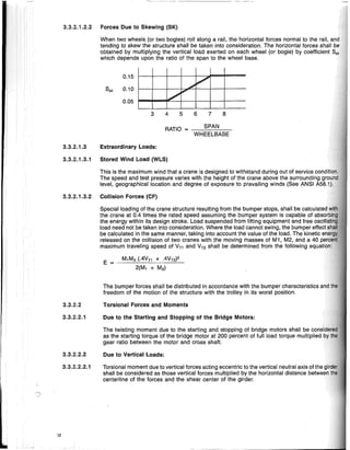 3.3.2.1.2.2 Forces Due to Skewing (SK)
3.3.2.1.3.1 Stored Wind Load (WLS)
8
7
6
5
4
RATIO = --,-,-,-=.S,-PAc...N
,-,---:,..--.,.-
WHEELBASE
3
0.05
E =
The bumper forces shall be distributed in accordance with the bumper characteristics
freedom of the motion of the structure with the trolley in its worst position.
Torsional Forces and Moments
Due to the Starting and Stopping of the Bridge Motors:
The twisting moment due to the starting and stopping of bridge motors shall be ~orl~idi
as the starting torque of the bridge motor at 200 percent of full load torque multiplied
gear ratio between the motor and cross shaft.
Torsionai moment due to vertical forces acting eccentric to the vertical neutral axis of
shall be considered as those vertical forces multiplied by the horizontal distance bet'weEln
centerline of the forces and the shear center of the girder.
Due to Vertical Loads:
Special loading of the crane structure resulting from the bumper stops, shall be
the crane at 0.4 times the rated speed assuming the bumper system is capable of
the energy within its design stroke. Load suspended from lifting equipment and free
load need not be taken into consideration. Where the load cannot swing, the bumper
be calculated in the same manner, taking into account the value of the load. The kinetic
released on the collision of two cranes with the moving masses of M1, M2, and a 40
maximum traveling speed of VT1 and VT2 shall be determined from the following equat@
M,M2 (.4Vn + .4VTZ)2
2(M, + M2)
This is the maximum wind that a crane is designed to withstand during out of service ~n1,rli'ti,
The speed and test pressure varies with the height of the crane above the sur'rolmrllioo
level, geographical location and degree of exposure to prevailing winds (See ANSI
0.15
Ssk 0.10
When two wheels (or two bogies) roll along a rail, the horizontal forces normal to the rail,
tending to skew the structure shall be taken into consideration. The horizontal forces shall
obtained by multiplying the vertical load exerted on each wheel (or bogie) by coefficient
which depends upon the ratio of the span to the wheel base.
3.3.2.1.3 Extraordinary Loads:
3.3.2.1.3.2 Collision Forces (CF)
3.3.2.2.2
3.3.2.2
3.3.2.2.1
3.3.2.2.2.1
12
 