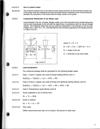 3.3.2.4.3.3 Test Loads
3.3.2.4.3.2 Crane in collision
13
S = 2H + 2 in. = 2(R +C) + 2 in.
R = height of the rail
where H = R + C
C = thickness of top cover plate
~,~ ,
J / , ( E71(
!~s~'i J'
I --i 1'------
Fig. 3.3.2.3-1
The torsional moment due to the lateral forces acting eccentric to the horizontal neutral axis
of the girder shall be considered as those horizontal forces multiplied by the vertical distance
between the centerline of the forces and the shear center of the girder.
Due to Lateral Loads:
Local stresses in the rail, rail base, flanges, welds, and in the web plate due to wheel load acting
normal and transversely to the rail shall be determined in accordance with the rail and flange
system. The individual wheel load can be uniformly distributed in the direction of the rail over
a length of S = 2(R +C) + 2 in., provided that the rail is directly supported on the flange as shown
in Figure 3.3.2.3-1.
Longitudinal Distribution of the Wheel Load
DL + TL + LL + CF
Case 2: Crane in regular use under principal and additional loading (Stress Level 2)
Crane subjected to out of service wind
DL + TL + WLS
DL(DLFB) + TL(DLFT) + LL(1 + HLF) + IFD
Case 3: Extraordinary loads (Stress Level 3)
DL(DLFB) + TL(DLFT) + LL(1 + HLF) + IFD + WLO + SK
The combined stresses shall be calculated for the following design cases:
Case 1: Crane in regular use under principal loading (Stress Level 1)
CMAA recommends test load not to exceed 125 percent of rated load.
Load Combination
3.3.2.4.2
3.3.2.4.1
3.3.2.4
3.3.2.3
3.3.2.4.3
3.3.2.4.3.1
3.3.2.2.3.1
3.3.2.2.3
 