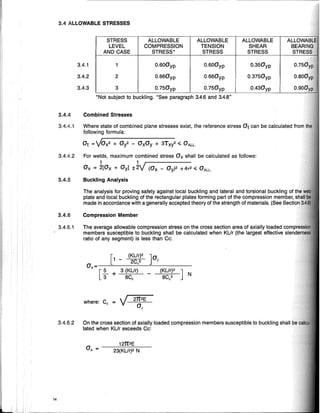 -----------"------------
3.4.6 Compression Member
3.4.6.2 On the cross section of axially loaded compression members susceptible to buckling shall
lated when KL/r exceeds Cc:
O.350yp
O.3750yp
0.430yp
ALLOWABLE
SHEAR
STRESS
ALLOWABLE
TENSION
STRESS
] N
ALLOWABLE
COMPRESSION
STRESS*
21I2E
0,
STRESS
LEVEL
AND CASE
[
(KL/r)2
1 - 2C 2
OA '
[
53 + 3 (KUr)
BC,
where: C, = V
3.4.1 1 O.600yp O.600yp
3.4.2 2 O.660yp O.660yp
3.4.3 3 O.750yp O.750yp
*Not subject to buckling. "See paragraph 3.4.6 and 3.4.B"
The analysis for proving safety against local buckling and lateral and torsional buckling of
plate and local buckling of the rectangular plates forming part of the compression member,
made in accordance with a generally accepted theory of the strength of materials. (See Sectic)h
3.4 ALLOWABLE STRESSES
3.4.4 Combined Stresses
12TI2E
aA = -----:c23:c'(c=K"'LI'--:r)~2""N,----
3.4.6.1 The average allowable compression stress on the cross section area of axially loaded compr
members susceptible to buckling shall be calculated when KUr (the largest effective slend
ratio of any segment) is less than Cc:
3.4.4.1 Where state of combined plane stresses exist, the reference stress at can be calculated
following formula:
at =VOx2 + Oy2 - OxOy + 3Txl " aALL.
3.4.4.2 For welds, maximum combined stress Ov shall be calculated as follows:
1 1 r-------
Ov = 2[Ox + Oyl ±2Y (Ox - OyJ2 +4T2 " OALL.
3.4.5 Buckling Analysis
14
 