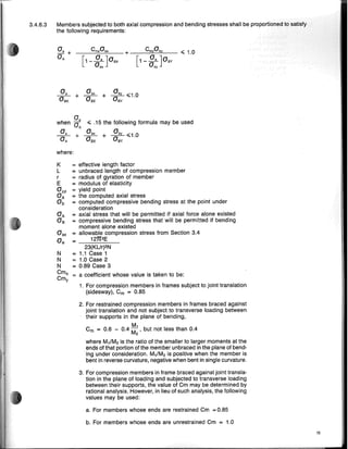 3.4.6.3 Members subjected to both axial compression and bending stresses shall be nrrlnclClil,h"d
the following requirements:
___
c-",m=-,a--'b""__ + __-,-C-",moc,o-,-b",-y__ <;; 1.0
[1-~]aBX [1 -~]aBY
Oex Oey
~ + ab, + aaby <;;1.0
aBK aBX BY
a,
when aA <;; .15 the following formula may be used
a, ab
, ab
" ~1 0
- - + - - + ~~
aA
aBX
aBy '
where:
K
L
r
E
ay,p
a.
ab
aA
aB
N
N
N
Cmx
Cmy
= effective length factor
= unbraced length of compression member
= radius of gyration of member
= modulus of elasticity
= yield point
= the computed axial stress
= computed compressive bending stress at the point under
consideration
= axial stress that will be permitted if axial force alone existed
= compressive bending stress that will be permitted if bending
moment alone existed
= allowable compression stress from Section 3.4
= __1.:.:2:.;:,1T.:-
2.::E__
23(KUr)2N
= 1.1 Case 1
= 1.0 Case 2
= 0.89 Case 3
a coefficient whose value is taken to be:
1. For compression members in frames subject to joint translation
(sidesway), Cm = 0.85
2. For restrained compression members in frames braced against
joint translation and not sUbject to transverse loading between
their supports in the plane of bending,
M,
Cm = 0.6 - 0.4 M
2
' but not less than 0.4
where M,/M2 is the ratio of the smaller to larger moments at the
ends of that portion of the member unbraced in the plane of bend-
ing under consideration. M,/M2 is positive when the member is
bent in reverse curvature, negative when bent in single curvature.
3. For compression members in frame braced against joint transla-
tion in the plane of loading and sUbjected to transverse loading
between their supports, the value of Cm may be determined by
rational analysis. However, in lieu of such analysis, the following
values may be used:
a. For members whose ends are restrained Cm = 0.85
b. For members whose ends are unrestrained Cm = 1.0
15
 