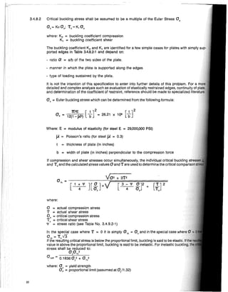 where:
- type of loading sustained by the plate.
manner in which the plate is supported along the edges
O'kR ~ 0.18360; + 0 ,,"
where: °y ~ yield strength
Op ~ proportional limit (assumed at 0/1.32)
where: Kc ~ buckling coefficient compression
KT ~ buckling coefficient shear
The buckling coefficient Kc and KT are identified for a few simple cases for plates with simply
ported edges in Table 3.4.8.2-1 and depend on:
ratio Q' ~ alb of the two sides of the plate.
b = width of plate (in inches) perpendicular to the compression force
If compression and shear stresses occur simultaneously, the individual critical buckling
and Tk and the calculated stress values°and T are used to determine the critical COll1pal
1t2E [t ]2 [ t]2
0, ~ 12(1-W) b = 26.21 X 10· b
a = actual compression stress
T = actual shear stress
Ok = critical compression stress
Tk = critical shear stress
'I' = stress ratio (see Table No. 3.4.9.2-1)
In the special case where T ~ 0 it is simply 01k ~ Ok and in the special case Wh'''AI
O'k ~ T kV3
If the resulting critical stress is below the proportional limit, buckling is said to be elalmc.
value is above the proportional limit, buckling is said to be inelastic. For inelastic lJUl;~""U
stress shall be reduced to:
0yO,,"
Where: E = modulus of elasticity (for steel E = 29,000,000 PSI)
/A = Poisson's ratio (for steel /A = 0.3)
= thickness of plate (in inches)
It is not the intention of this specification to enter into further details of this problem. For a
detailed and complex analysis such as evaluation of elastically restrained edges, of
and determination of the coefficient of restraint, reference should be made to specialized
0, ~ Euler buckling stress which can be determined from the following formula:
3.4.8.2 Critical buckling stress shall be assumed to be a multiple of the Euler Stress 0,
Ok~ KoO,; Tk~K,O,
22
 