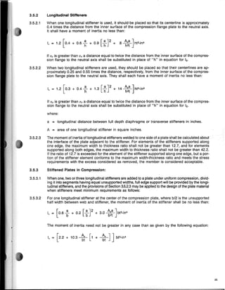 where:
a = longitudinal distance between full depth diaphragms or transverse stiffeners in inches.
25
[
a [a J2 A a ] .
1
0 = 1.2 0.4 + 0.6 h + 0.9 h + 8 h~t hf3-m4
Longitudinal Stiffeners
When one longitudinal stiffener is used, it should be placed so that its centerline is approximately
0.4 times the distance from the inner surface of the compression flange plate to the neutral axis.
It shall have a moment of inertia no less than:
The moment of inertia need not be greater in any case than as given by the following equation:
I = [22 + 10 3 ~ [1 + ~J ] bf3-ln4
o • • ~ ~
3.5.3.2 For one longitudinal stiffener at the center of the compression plate, where b/2 Is the unsupported
half width between web and stiffener, the moment of inertia of the stiffener shall be no less than:
3.5.3.1 When one, two or three longitudinal stiffeners are added to a plate under uniform compression, divid-
ing it into segments having equal unsupported widths, full edge support will be provided by the longi-
tudinal stiffeners, and the provisions of Section 3.5.2.3 may be applied to the design of the plate material
when stiffeners meet minimum requirements as follows:
[ a [a J2 A a] .
I = 0 6 - + 0 2 - + 3.0 -'- bf3-ln4
o • b . b b2t
A = area of one longitudinal stiffener in square inches.
If Oc is greater than aT a distance equal to twice the distance from the inner surface of the compres-
sion flange to the neutral axis shall be substituted in place of "h" in equation for 1
o.
1
0 = 1.2 [0.3 + 0.4 ~ + 1.3 [~J2 + 14 ~~~ }f3-in4
3.5.2.3 The moment of inertia of longitudinal stiffeners welded to one side of a plate shall be calculated about
the interface of the plate adjacent to the stiffener. For elements of the stiffeners supported along
one edge, the maximum width to thickness ratio shall not be greater than 12.7, and for elements
supported along both edges, the maximum width to thickness ratio shall not be greater than 42.2.
If the ratio of 12.7 is exceeded for the element of the stiffener supported along one edge, but a por-
tion of the stiffener element conforms to the maximum width-thickness ratio and meets the stress
requirements with the excess considered as removed, the member is considered acceptable.
3.5.3 Stiffened Plates in Compression:
3.5.2
3.5.2.1
If Oc is greater than aT a distance equal to twice the distance from the inner surface of the compres-
sion fiange to the neutral axis shall be substituted in place of "h" in equation for 1
o.
3.5.2.2 When two longitudinal stiffeners are used, they should be placed so that their centerlines are ap-
proximately 0.25 and 0.55 times the distance, respectively, from the inner surface of the compres-
sion flange plate to the neutral axis. They shall each have a moment of inertia no less than:
 
