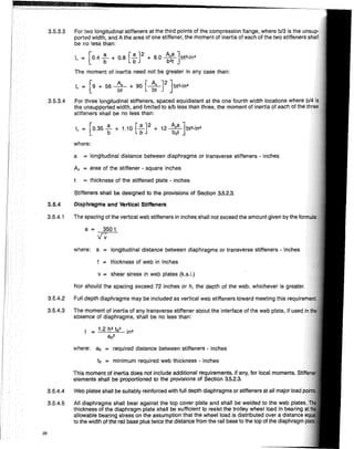 where:
to = minimum required web thickness - inches
a = 350 t
'IV
a = longitudinal distance between diaphragms or transverse stiffeners - inches
As = area of the stiffener - square inches
t = thickness of the stiffened plate - inches
where: a = longitudinal distance between diaphragms or transverse stiffeners - inches
t = thickness of web in inches
Stiffeners shall be designed to the provisions of Section 3.5.2.3.
Diaphragms and Vertical Stiffeners
The spacing of the vertical web stiffeners in inches shali not exceed the amount given by the
I = 1.2 h3
t0
3
in4
a02
3.5.4
where: aD = required distance between stiffeners - inches
3.5.3.4 For three longitudinal stiffeners, spaced equidistant at the one fourth width locations where
the unsupported width, and limited to alb less than three, the moment of inertia of each of the
stiffeners shall be no less than:
i. = [0.35 ~ + 1.10 [ ~ J2 + 12 ~:~]bt3-in4
3.5.3.3 For two longitudinal stiffeners at the third points of the compression fiange, where bl3 is the un'iUp·
ported width, and A the area of one stiffener, the moment of inertia of each of the two stiffeners
be no less than:
I = [0 4 ~ + 0 8 [~J2 + 80 A,a] bP-in4
• ' b ' b 'b2t
The moment of inertia need not be greater in any case than:
I = [9 + 56 ~ + 90 [~J2 ]bP-in4
• bt bt
3.5.4.1
v = shear stress in web plates (k.s.!.)
Nor should the spacing exceed 72 inches or h, the depth of the web, whichever is greater.
3.5.4.2 Full depth diaphragms may be included as vertical web stiffeners toward meeting this
3.5.4.3 The moment of inertia of any transverse stiffener about the interface of the web plate, if used
absence of diaphragms, shall be no less than:
This moment of inertia does not include additional requirements, if any, for local moments.
elements shall be proportioned to the provisions of Section 3.5.2.3.
3.5.4.4 Web plates shall be suitably reinforced with full depth diaphragms or stiffeners at all major load
3.5.4.5 All diaphragms shall bear against the top cover plate and shall be welded to the web plate
thickness of the diaphragm plate shall be sufficient to resist the trolley wheel load in bearing
allowable bearing stress on the assumption that the wheel load is distributed over a distance
to the width of the rail base pius twice the distance from the rail base to the top of the diaphragm
26
 