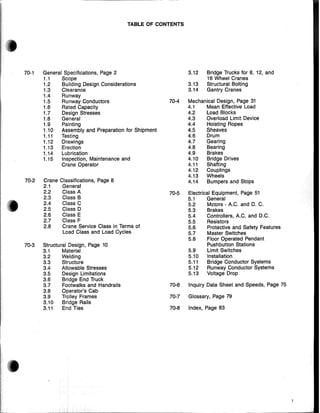 TABLE OF CONTENTS
70-1 General Specifications, Page 2 3.12 Bridge Trucks for 8, 12, and
1.1 Scope 16 Wheel Cranes
1.2 Building Design Considerations 3.13 Structural Bolting
1.3 Clearance 3.14 Gantry Cranes
1.4 Runway
1.5 Runway Conductors 70-4 Mechanical Design, Page 31
1.6 Rated Capacity 4.1 Mean Effective Load
1.7 Design Stresses 4.2 Load Blocks
1.8 General 4.3 Overload Limit Device
1.9 Painting 4.4 Hoisting Ropes
1.10 Assembly and Preparation for Shipment 4.5 Sheaves
1.11 Testing 4.6 Drum
1.12 Drawings 4.7 Gearing
1.13 Erection 4.8 Bearing
1.14 Lubrication 4.9 Brakes
1.15 Inspection, Maintenance and 4.10 Bridge Drives
Crane Operator 4.11 Shafting
4.12 Couplings
4.13 Wheels
70-2 Crane Classifications, Page 8 4.14 Bumpers and Stops
2.1 General
2.2 Class A 70-5 Electrical Equipment, Page 51
2.3 Class B 5.1 General
• 2.4 Class C 5.2 Motors - A.C. and D. C.
:4
.';
2.5 Class D 5.3 Brakes
2.6 Class E 5.4 Controllers, A.C. and D.C.
2.7 Class F 5.5 Resistors
2.8 Crane Service Class in Terms of 5.6 Protective and Safety Features
Load Class and Load Cycles 5.7 Master Switches
5.8 Floor Operated Pendant
70-3 Structural Design, Page 10 Pushbutton Stations
3.1 Material 5.9 Limit Switches
3.2 Welding 5.10 Installation
3.3 Structure 5.11 Bridge Conductor Systems
3.4 Allowable Stresses 5.12 Runway Conductor Systems
3.5 Design Limitations 5.13 Voltage Drop
3.6 Bridge End Truck
3.7 Footwalks and Handrails 70-6 Inquiry Data Sheet and Speeds, Page 75
3.8 Operator's Cab
3.9 Trolley Frames 70-7 Glossary, Page 79
3.10 Bridge Rails
3.11 End Ties 70-8 Index, Page 83
,
'"a
i_
 