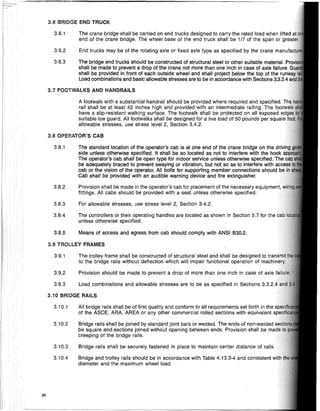 3.10 BRIDGE RAILS
3.9 TROLLEY FRAMES
3.8 OPERATOR'S CAB
Bridge rails shall be securely fastened in place to maintain center distance of rails.
Bridge and trolley rails should be in accordance with Table 4.13.3-4 and consistent
diameter and the maximum wheel load.
All bridge rails shall be of first quality and conform to all requirements set forth in the
of the ASCE, ARA, AREA or any other commercial rolled sections with equivalent
Bridge rails shall be joined by standard joint bars or welded. The ends of non-welded
be square andcSections joined without opening between ends. Provision shall be
creeping of the bridge rails.
3.9.1 The trolley frame shall be constructed of structural steel and shall be designed to trar,srtl
to the bridge rails without deflection which will impair functional operation of
3.8.5 Means of access and egress from cab should comply with ANSI 1330.2.
A footwalk with a substantial handrail should be provided where required and specified.
rail shall be at least 42 inches high and provided with an intermediate railing. The fnr,lw:.1I
have a slip-resistant walking surface. The footwalk shall be protected on all exposed
suitable toe guard. All footwalks shall be designed for a live load of 50 pounds per sou'are
allowable stresses, use stress level 2, Section 3.4.2.
3.9.2 Provision should be made to prevent a drop of more than one inch in case of axle
3.6.1 The crane bridge shall be carried on end trucks designed to carry the rated load when lifted
end of the crane bridge. The wheel base of the end truck shall be 1/7 of the span or
3.6.2 End trucks may be of the rotating axle or fixed axle type as specified by the crane manufa
3.6.3 The bridge end trucks should be constructed of structural steel or other suitable material. Pro
shall be made to prevent a drop of the crane not more than one inch in case of axle failure. (j
shall be provided in front of each outside wheel and shall project below the top of the runW
Load combinations and basic allowable stresses are to be in accordance with Sections 3.3.2.4
3.9.3 Load combinations and allowable stresses are to be as specified in Sections
3.10.1
3.10.2
3.10.3
3.10.4
3.8.4 The controllers or their operating handles are located as shown in Section 5.7 for the
unless otherwise specified.
3.8.1 The standard location of the operator's cab is at one end of the crane bridge on the
side unless otherwise specified. It shall be so located as not to interfere with the hook
The operator's cab shall be open type for indoor service unless otherwise specified.
be adequately braced to prevent swaying or vibration, but not so as to interfere with
cab or the vision of the operator. All bolts for supporting member connections should
Cab shall be provided with an audible warning device and fire extinguisher.
3.8.2 Provision shall be made in the operator's cab for placement of the necessary Anllin,m,ml,
fittings. All cabs should be provided with a seat unless otherwise specified.
3.8.3 For allowable stresses, use stress level 2, Section 3.4.2.
3.6 BRIDGE END TRUCK
3.7 FOOTWALKS AND HANDRAILS
28
 