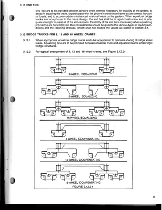 29
r T
8-WHEEl EQUALIZING
16-WHEEl EQUALIZING
12-WHEEl EQUALIZING
8-WHEEl COMPENSATING
16-WHEEl COMPENSATING
FIGURE 3.12.2-1
12-WHEEl COMPENSATING
'ij' if
It II
r r
When appropriate, equalizer bridge trucks are to be incorporated to promote sharing of bridge wheel
loads. Equalizing pins are to be provided between equalizer truck and equalizer beams and/or rigid
bridge structures.
For typical arrangement of 8, 12 and 16 wheel cranes, see Figure 3.12.2-1.
End ties are to be provided between girders when deemed necessary for stability of the girders, to
assist in squaring the crane, to participate with the girders in continuous frame action to resist horizon-
tal loads, and to accommodate unbaianced torsional loads on the girders. When equalizer bridge
trucks are incorporated in the crane design, the end ties shall be of rigid construction and of ade-
quate strength to resist all of the above loads. Flexibility of the end tie is necessary when equalizing
provisions are not employed. Due consideration should be given to the various types of loading con-
ditions and the resulting stresses, which shall not exceed the values as stated in Section 3.4.
3.12.1
3.12.2
3.12 BRIDGE TRUCKS FOR 8,12 AND 16 WHEEL CRANES
3.11 END TIES
 
