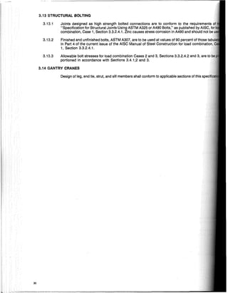 3.13 STRUCTURAL BOLTING
3.14 GANTRY CRANES
30
3.13.1
3.13.2
3.13.3
Joints designed as high strength bolted connections are to conform to the requirements
"Specification for Structural Joints Using ASTM A325 or A490 Bolts," as published by
combination, Case 1, Section 3.3.2.4.1. Zinc causes stress corrosion in A490 and should not
Finished and unfinished bolts, ASTM A307, are to be used at values of 90 percent of those
in Part 4 of the current issue of the AISC Manual of Steel Construction for load cOlnbinal:ion
1, Section 3.3.2.4.1.
Allowable bolt stresses for load combination Cases 2 and 3, Sections 3.3.2.4.2 and 3, are
portioned in accordance with Sections 3.4.1;2 and 3.
Design of leg, end tie, strut, and sill members shall conform to applicable sections of this
 