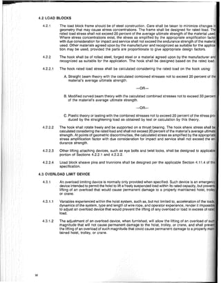 4.3 OVERLOAD LIMIT DEVICE
4.2 LOAD BLOCKS
-OR-
The load block frame should be of steel construction. Care shall be taken to minimize changes'
geometry that may cause stress concentrations. The frame shall be designed for rated load. Til
rated load stress shall not exceed 20 percent of the average ultimate strength of the material use
Where stress concentrations exist, the stress as amplified by the appropriate amplification fact
with due consideration for impact and service shall not exceed the endurance strength of the mate'
used. Other materials agreed upon by the manufacturer and recognized as suitable for the applic
tion may be used, provided the parts are proportionate to give appropriate design factors.
The hook shall be of rolled steel, forged steel or a material agreed upon by the manufacturer a
recognized as suitable for the application. The hook shall be designed based on the rated loa
The hook rated ioad stress shall be calculated considering the rated load on the hook using:
A. Straight beam theory with the calculated combined stresses not to exceed 20 percent of
material's average ultimate strength.
B. Modified curved beam theory with the calculated combined stresses not to exceed 33
of the material's average ultimate strength.
-OR-
4.2.2
4.2.1
4.2.2.1
C. Plastic theory or testing with the combined stresses not to exceed 20 percent of the stress
duced by the straightening load as obtained by test or calculation by this theory.
4.2.2.2 The hook shall rotate freely and be supported on a thrust bearing. The hook shank stress
calculated considering the rated load and shall not exceed 20 percent of the material's average ulti
strength. At points of geometric discontinuities, the calculated stress as amplified by the appropr
stress amplification factor with due consideration for impact and service shall not exceed tile
durance strength.
4.2.2.3 Other lifting attaching devices, such as eye bolts and twist locks, shall be designed to applica
portion of Sections 4.2.2.1 and 4.2.2.2.
4.2.2.4 Load block sheave pins and trunnions shall be designed per the applicable Section 4.11.4 of t
specification.
4.3.1 An overload limiting device is normally oniy provided when specified. Such device is an emerg
device intended to permit the hoist to lift a freely suspended load within its rated capacity, but pre!
lifting of an overload that would cause permanent damage to a properly maintained hoist, tr
or crane.
4.3.1.1 Variables experienced within the hoist system, such as, but not limited to, acceleration of the lo~
dynamics of the system, type and length of wire rope, and operator experience, render it impossi
to adjust an overload device that would prevent the lifting of any overload or load in excess of r
load.
4.3.1.2 The adjustment of an overload device, when furnished, will allow the lifting of an overload of
magnitude that will not cause permanent damage to the hoist, trolley, or crane, and shall pre
the lifting of an overload of such magnitude that could cause permanent damage to a properly
tained hoist, trolley, or crane.
32
 