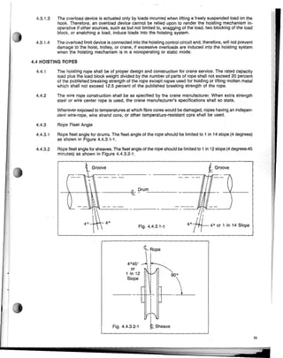 iGroove
4°'7__ 40 or 1 in 14 Slope
Fig. 4.4.3.1-1
_+_---'---I- -----Bt&- !?rum:..:....- _
4.4.3.2 Rope fleet angle for sheaves. The fleet angle of the rope should be limited to 1 in 12 slope (4 degrees-45
minutes) as shown in Figure 4.4.3.2-1.
Wherever exposed to temperatures at which fibre cores would be damaged, ropes having an indepen-
dent wire-rope, wire strand core, or other temperature-resistant core shall be used.
4.4.3 Rope Fleet Angle
4.4.3.1 Rope fleet angle for drums. The fleet angle of the rope should be limited to 1 in 14 slope (4 degrees)
as shown in Figure 4.4.3.1-1.
4.4.1 The hoisting rope shall be of proper design and construction for crane service. The rated capacity
load plus the ioad block weight divided by the number of parts of rope shall not exceed 20 percent
of the published breaking strength of the rope except ropes used for holding or lifting molten metal
which shall not exceed 12.5 percent of the published breaking strength of the rope.
4.4.2 The wire rope construction shall be as specified by the crane manufacturer. When extra strength
steel or wire center rope is used, the crane manufacturer's specifications shall so state.
4.3.1.3 The overload device is actuated only by loads incurred when lifting a freely suspended load on the
hook. Therefore, an overload device cannot be relied upon to render the hoisting mechanism in-
operative if other sources, such as but not limited to, snagging of the load, two blocking of the load
block, or snatching a load, induce loads into the hoisting system.
4.3.1.4 The overioad limit device is connected into the hoisting control circuit and, therefore, will not prevent
damage to the hoist, trolley, or crane, if excessive overloads are induced into the hoisting system
when the hoisting mechanism is in a nonoperating or static mode.
4.4 HOISTING ROPES
':~5,J~
1 in 12 V 900
_ _S_iope .L
Fig. 4.4.3.2-1
i/'i
kSheave
33
 