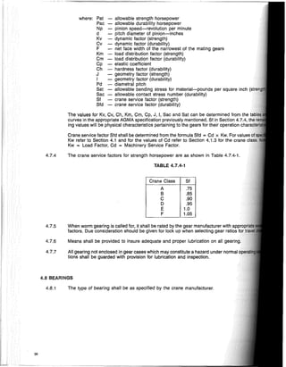 36
where: Pat allowable strength horsepower
Pac allowable durability horsepower
Np pinion speed-revolution per minute
d pitch diameter of pinion-inches
Kv dynamic factor (strength)
Cv dynamic factor (durability)
F net face width of the narrowest of the mating gears
Km load distribution factor (strength)
Cm load distribution factor (durability)
Cp - elastic coefficient
Ch - hardness factor (durability)
J - geometry factor (strength)
, - geometry factor (durability)
Pd - diametral pitch
Sat - allowable bending stress for material-pounds per square inch
Sac - allowable contact stress number (durability)
Sf - crane service factor (strength)
Sfd - crane service factor (durability)
The values for Kv, Cv, Ch, Km, Cm, Gp, J, I, Sac and Sat can be determined from the
curves in the appropriate AGMA specification previously mentioned, Sf in Section 4.7.4, t
ing values will be physical characteristics pertaining to the gears for their operation "hAr",,;
Crane service factor Sfd shall be determined from the formula Sfd = Cd x Kw. For
Kw refer to Section 4.1 and for the values of Cd refer to Section 4.1.3 for the crane
Kw = Load Factor, Cd = Machinery Service Factor.
4.7.4 The crane service factors for strength horsepower are as shown in Table 4.7.4-1.
TABLE 4.7.4-1
Crane Class Sf
A .75
B .85
C .90
D .95
E 1.0
F 1.05
4.7.5 When worm gearing is called for, it shall be rated by the gear manufacturer with Anr,rrll'l
factors. Due consideration should be given for lock up when selecting gear ratios
4.7.6 Means shall be provided to insure adequate and proper lubrication on all oearilna.
4.7.7 All gearing not enclosed in gear cases which may constitute a hazard under normal
tions shall be guarded with provision for lubrication and inspection.
4.8 BEARINGS
4.8.1 The type of bearing shall be as specified by the crane manufacturer.
 