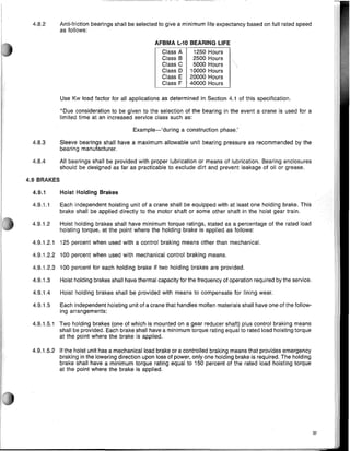4.8.2 Anti-friction bearings shall be selected to give a minimum life expectancy based on full rated speed
as follows:
AFBMA Lo
l0 BEARING LIFE
Class A 1250 Hours
Class B 2500 Hours
Class C 5000 Hours
Class D 10000 Hours
Class E 20000 Hours
Class F 40000 Hours
Use Kw load factor for all applications as determined in Section 4.1 of this specification.
*Due consideration to be given to the selection of the bearing in the event a crane is used for a
limited time at an increased service class such as:
Example-'during a construction phase.'
4.8.3 Sleeve bearings shall have a maximum allowable unit bearing pressure as recommended by the
bearing manufacturer.
4.8.4 All bearings shall be provided with proper lubrication or means of lubrication. Bearing enclosures
should be designed as far as practicable to exclude dirt and prevent leakage of oil or grease.
4.9 BRAKES
4.9.1 Holst Holding Brakes
4.9.1.1 Each independent hoisting unit of a crane shall be equipped with at least one holding brake. ThiS
brake shall be applied directly to the motor shaft or some other shaft in the hoist gear train.
4.9.1.2 Hoist holding brakes shall have minimum torque ratings, stated as a percentage of the rated load
hoisting torque, at the point where the holding brake is applied as follows:
4.9.1.2.1 125 percent when used with a control braking means other than mechanical.
4.9.1.2.2 100 percent when used with mechanical control braking means.
4.9.1.2.3 100 percent for each holding brake if two holding brakes are provided..
4.9.1.3 Hoist holding brakes shall have thermal capacity for the frequency of operation required by the service.
4.9.1.4 Hoist holding brakes shall be provided with means to compensate for lining wear.
4.9.1.5 Each independent hoisting unit of a crane that handles molten materials shall have one of the follow-
ing arrangements:
4.9.1.5.1 Two holding brakes (one of which is mounted on a gear reducer shaft) plus control braking means
shall be provided. Each brake shall have a minimum torque rating equal to rated load hoisting torque
at the point where the brake is applied.
4.9.1.5.2 If the hoist unit has a mechanical load brake or a controlled braking means that provides emergency
braking in the lowering direction upon loss of power, only one holding brake is required. The holding
brake shall have a minimum torque rating equal to 150 percent of the rated load hoisting torque
at the point where the brake is applied.
37
 